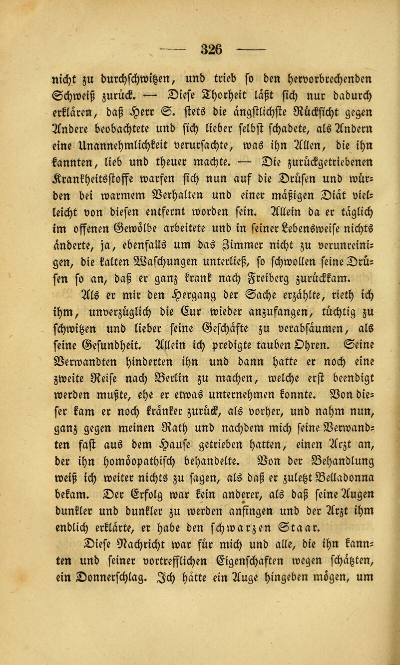 nidjt ju bm(i)\ä)Wx^en, unb trieb fo bin f)ßrt>orbcedf)enbm ©di)tt)eif §urü(f. — 2){efe 'ili)ov\)dt Idft ftd) nur baburc^ erfldceö, baf ;^eci: @. ftetö bk dngj^(id)jle 9?uc!ftct)t geg^n ^fnbece 6eo6ad)tete unb fic^ lieber fetbp fc^abete, atö 2(nbent eine Unanne()mtic^feit t>erurfac^te, voa§ i^n 'ällm, bu ii)n fannten, lieb unb Ü)tmv macl)te. — Sie ^urucfgetriebenen ^ranf^eitöffoffe tvarfen ftd) nun auf bie iSrüfen unb xonv- ben bei tvarmem SSeri)a(ten unb einer mäßigen ^iät mU Ui(i)t t)on biefen entfernt worben fein. KMii ba er ta^iid) tm offenen ©erootbe arbeitete unb in feiner 2eben6n?eife md)t^ dnberte, ja, ebenfalls um ba^ Bimmcr nicl^t §u üerunreini^ gen, bie falten Sßafc^ungen unterlief, fo fdjwollen feine :l5rÜ5 fen fo an, ba^ er ganj fran! nad) greiberg jurucffam. 2(10 er mir btn Jpergang ber ®acl)e er5dl)lte, rietl) i(i) i{)m, unt)n5Üglic^ bic (5ur voubtt anzufangen, tüchtig ju fd)tt)i|en unb lieber feine @efd)dfte $u t>erabfdumen, alö feine ®efunbl)eit. 2Cllein id) prebigte tauhm £)l)ren. <Seine SSernjanbten ^inberten i\)n unb bann ^atu er noc^ eine jn^eife Steife nad) SSerlin ^u mad^en, n)eld)e erfi beenbigt werben mufte, e^e er Hwa^ unternel)men fonnte. SSon bk^ fer fam er noc^ frdnEer jurüe!, alö üort)er, unb nal)m nun, ganj gegen meinen fKati) unb nad)bem mid) feine SSerwanbs ten fajl auö bem ^aufe getrieben l)atten, einen ^Tcjt an, ber ii)n l)om6opatbifd) hi^anb^iu, S5on ber S5el)anblung weif id) weiter nid)tö ju fagen, al6 ba^ er jule^t SSeKabonna befam. 2^er (Erfolg war fein anberer, ai$ ba^ feine 2(ugett bunfler unb bunfler ju werben anfingen unb ber ^t^t il)m enblid) erfldrte, er i)ahi ben fd)warben ©taar. X)iefe ^f^ac^ric^t war für mid) unb alle, bk il)n fanm fett unb feiner üottrefflid)en (5igenfd)aften mo^m fc^d|ten, dn £)onnerfc^lag. ^d) l)dtte dn ^Tuge l)ingeben mögen, um