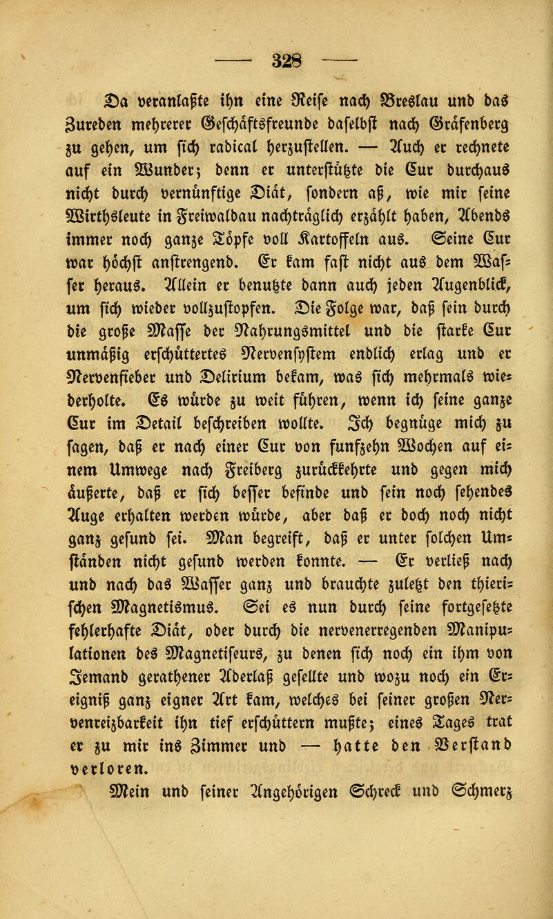 ^a Deranlafte xt)n dm 9?eife nad) SSreötau unb ba^ 3ureben rm\)tmt @efc^dft6freunbe bafelbjl nad^ ©rdfenbecg ju 9et)ett, um ftd) rabicat {)er5uj^eüen. — 3Cuc^ ec rcd()nete auf ein SBunbec*, bcnn cc unterflu^te bie duc bucd^au^ nid)t bvLV(i) 'oanmfüQz ^iät, fonbem af, tok mit feine 50ßirt{)öleute in gceiwatbau nadjtcdgtid) exiäi)lt ^ahm, 2Cbenb6 tmmei: noc^ ganje Sopfe üoU Kartoffeln au6, ©eine ßuc war t)6(i)\t anftrengenb. (5r fam faft nid)t au6 bem Sßafs fer ()eraug. ZMn er benu|te bann audj) jeben ^(ugenbticf, um ftdf) wieber tjoü^uftopfem £)ie golge war, ba^ fein burd) bie grope 9)?ajfe ber 5^a()run3^mitte( unb bie j!arfe (5ur unmdfig erfd)utterte6 ^^erüenfpjlem enbticl) ertag unb er Sf^erüenfteber unb delirium befam, voa^ ftd) me^rmatö wies ber{)oIte, ^6 würbe ju weit fuf)ren/ wenn id) feine ganje ßur im ^etait befdf)reiben wollte. Sd) begnüge mid) ju fagen, baf er nad) einer (5ur t>on funfje()n 3Bod)en auf eis nem Umwege nac^ Sreiberg jurü^fe()rte unb gegen mid) duferte, ba^ er \id) bejfer befmbe unb fein noc^ fef)enbe3 ^uge erl^atten werben würbe, aber ba^ er bod) noc^ nid)t ganj gefunb fei. ^an begreift, ba^ er unter foId)en Um« pdnben nid^t gefunb werben fonnte. — (5r t)ertief nad) unb nad^ ba^ SBaffer gan^ unb hvan<i)U ^nU^t bm tt)mi^ fd^en 5D?agneti6mu6, @ei e§ nun burd) feine fortgefe^te fe()terl)afte ^iat, ober burd) bie nerüenerregenben SD^anipus (ationen be6 5D^agnetifeurg, §u benen ffd) nod) ein ii)m i)on Semanb gerati)ener Zbnia^ gefeilte unb wo^u nod) ein ©rs eignip ganj eigner 2frt fam, wetc^eö hti feiner großen £flct: rjenreijbarfeit il)n tief erfd)üttern muftej eine6 SSage6 trat et 5u mir in^ 3inimer unb — l^atte btn SSerftanb \)erloren. 9}^ein unb feiner 2(ngel)6rigen <Bd)t(d unb ®d)merj