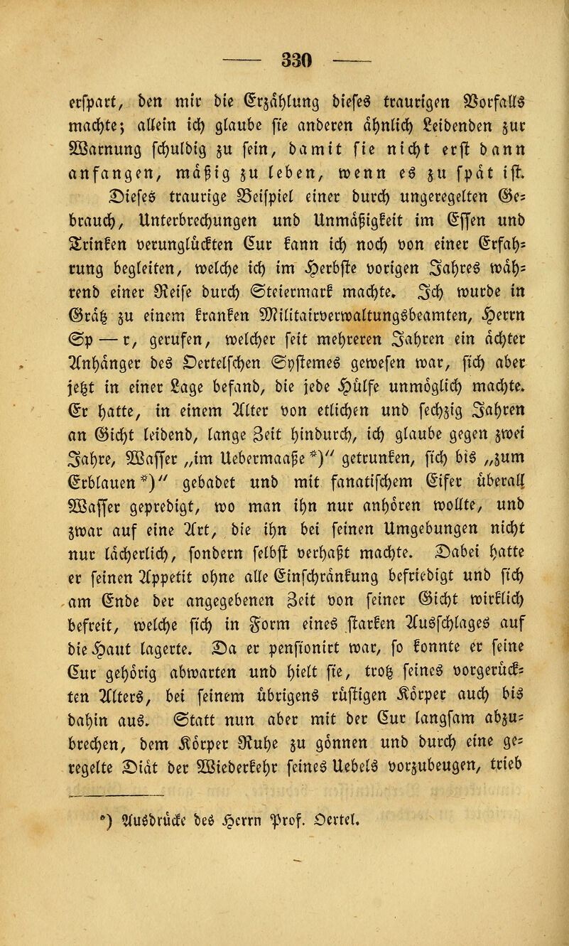 ecfpart, bett mir bk ^rjdf)lun9 tiefet tcaudgm 8SorfaK6 machte; aKein td) glaube fte anbeten d^nttc^ Seibenben juc Sßamung fc^ulbig ju fein, bamit fie nid)t erft bann anfangen, md^ig §u Üben, tvenn e6 ju fpdt ijl. ^iefeö traurige SSeifpiet einer burd^ ungeregelten ©es brauch, Unterbrecfjungen unb Unmd^igfeit im Sffen unb 5lrinfen t)erungtüc!ten dnt fann id) nodf) t)on einer (^tfaf)-- rung begleiten, welche ic^ im Sp^th^^ \)origen Saf)reg n?d()5 renb einer diti\i burd) ©teiermarf mad^te. S«^ würbe in @rd| 5U einem franfen 9)?ilitairt)ern)attung§beamten, ^errn ®P—^/ gerufen, tt)eld5)er feit mef)reren Sauren ein achter 2(n{)dnger beö Dertetfd)en ©pftemeö gewefen tuar, ftd) aber je|t in einer 2age befanb, bk iebe ^ütfe unmöglich madjte. (5r t)atte, in einem ZiUt t>on ettidjen unb fed[)5ig Sa()ren an ®id)t (eibenb, lange ^zit !)inburd), id) glaube gegen ^mi Sal)re, ^Baffer „im Uebermaa^e *)'' getrunfen, ftd) big „|um ^rblauen*) ^zhabzt unb mit fanatifd)em ^ifer uberalT Söaffer geprebigt, tt)o man ii)n nur anhören tt)oKte, unb 5tt)ar auf eine ^Trt, bie i^n hti feinen Umgebungen nid)t nur [dc^er(id), fonbern fetbji t)erf)a§t mad)te. 2)abei ^atte er feinen 2f^)petit ol)ne alle (Jinfc^rdnfung befriebigt unb ftd) am (5nbe ber angegebenen 3eit t)on feiner ®id)t wirHid) befreit, tt)eld)e ftc^ in gorm nm§ fiaxhn 2fuöfd)lageö auf bk^ant lagerte. Sa er penftonirt war, fo fonnte er feine ßur gehörig abwarten unb l)ielt fte, tro| feincö t)orgerucf= ten 2(lter6, bei feinem übrigen^ rüjligen Körper and) hi^ bal)in au6. <Btatt nun aber mit ber (5ur langfam ab^u^ bred)en, bem Körper 9?ul)e ju gönnen unb burc^ eine ge= regelte Sidt ber 5DSieberfel)r feinet Uebelö t)orjubeugen, trieb ') «Uuöbrtldc k$ ^errn ^rof. OcrteU