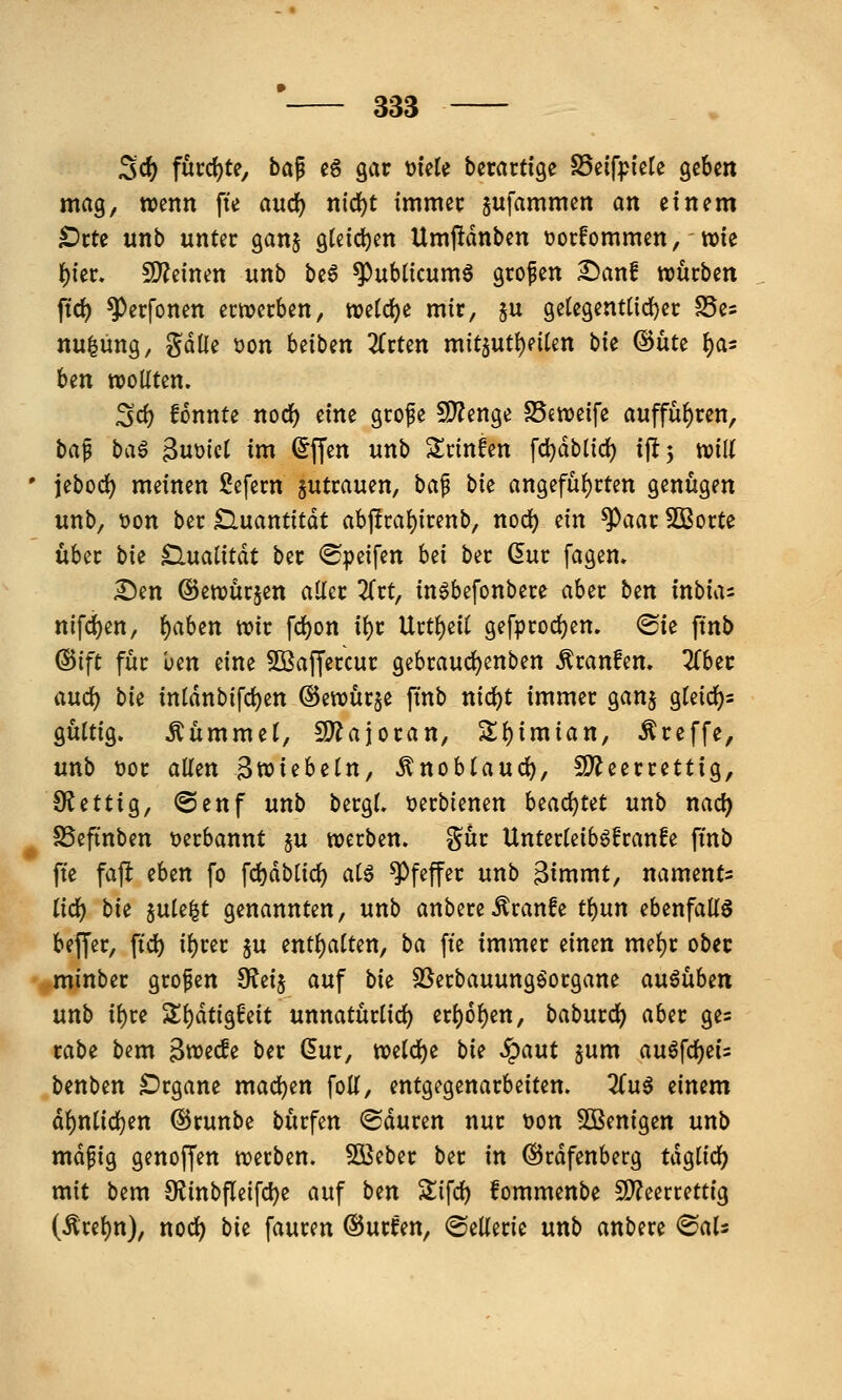 Sc& furd)te, ba^ e6 gar ^UU berartfge S5eifpiele QtUn mag, wenn fte auc^ nid)t imxmt sufammen an einem t)tU unb unter gan§ gteidjen Umjldnben tjorfommen, - wie l)ier. 9)?einen unb be6 ^ubücum6 grofen £)anf njucben ftd) ^erfonen erwerben, we(d)e mir, §u getegem({d)er S5es nu^üng, gdlie üon Uibm ZvUn mit5Utt)eiten hk ®üte ^as ben wollten. Scf) fonnte noc^ eine grofe 5D?enge SSeweife auffuhren, t>a^ ba^ ^\xmi im ^ffen unb ^Icinfen fd)dblid{) i\t*y mU jebod) meinen Sefern zutrauen, ba^ bk angefüf)rten genügen unb, t)on ber Quantität abj!ra(){renb, nod) ein ^aar SOßorte über bk ^naiität ber <Speifen Ui ber (5ur fagen» £)en ©ewürjen aller ^Trt, in6befonbere aber ben inbuu nifd^en, f)cihin wir fd)on il)r Urtl)eU gefprodjen, ®ie ftnb ©ift für ben eine ^Baffercur gebraudjenben Traufen. 2Cber auci) bk inldnbifc^en ©ewür^e ftnb nic^t immer ganj gleidj)^ gültig. Kümmel, SD^ajoran, Sll)imian, treffe, unb t)or aUen Bwiebeln, ^nobtaud), Ü^^eerrettig, OJettig, @enf unb bergl. tjerbienen beacl)tet unb nad) SSeftnben verbannt §u werben, ^üt Unterleiböfranfe ftnb ffe fafl (Un fo fdjdblid) alö Pfeffer unb 3immt, naments lid) bk §ule^t genannten, \xnb anbere^ranfe ti)nn ebenfaKö beflfer, fic^ il)rer ju enthalten, ba [te immer einen mef)r ober minber großen SKeij auf bk SSerbauungöorgane an^ühm unb i^re Zl)ätiG^Mt unnatürlicl) erl)6^en, baburcJ) aber ges rabe bem Bwecfe ber ßur, weld)e bie ^aut jum auöfcf)ei= benben Organe mad[)en foU, entgegenarbeiten. ^Tu^ zimm dl)nlid)en ®runbe bürfen ^duren nur t)on SBenigen unb mdfig genof[en werben. 50ßeber ber in ^rdfenberg tdglirf) mit bem 9JinbPeird)e auf bm Sifd) fommenbe 5DTeerrettig (Ärel)n), nod) bie fauren ©urfen, ©eüeric unb anbere ^aU