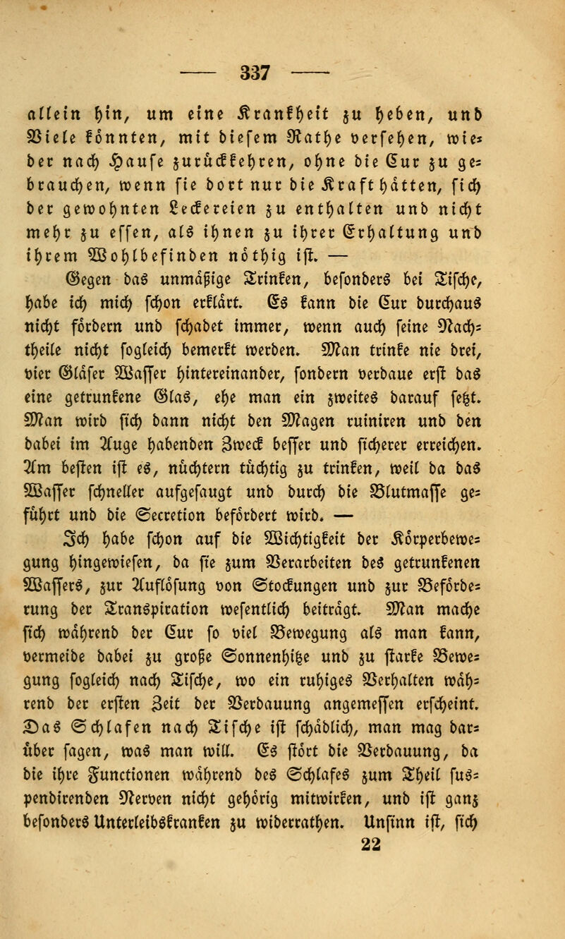 allein l)xn, um eine Äcattff)eit ju ^eSen, nnb ^iiit fonnten, mit tiefem ^at^t t)erfef)en, wies bec nadf) ^aufe suru(lfel)rett, o()ne bie Sur §u ges bcaud()en, wenn fie bort nur bie Straft ()dtten, ficJ) bec gett)o{)nten ßecfereien §u ent()altett unb nicf)t me{)r ju effen, aU i()nen §u ii)cet: (5rf)a(tung unb i()cem 5ßo{)tbef{nben n6tf)ig ijl, — (Siegen baö unmdfige Slrinfen, befonber^ bei ^ifd)e, ()abe id^ micf) fd)on ecftdct ßö fanu bk (5ui: bucc^au^ ttidf)t focbem unb fc^abet immer, tt)enn aixd) feine 5^ac^5 tl)eite nid^t fogteidj) bemecft werben» CD?an trinfe nie brei, t)ier ©tdfer ^Bafjer f)intereinanber, fonbern »erbaue erft ha^ dm getrunfene @ta6, ef)e man ein ^miu^ barauf fe^t. 9)?an wirb ftc^ bann nic^t hm SDJagen ruiniren unb b^n bahi im ^Tuge t)abenben ^md beffer unb ftc^erer erreidfjen. Zm bejlten i(l eg, nüd)tern tüchtig §u trinfen, mil ba ba^ SSaffer fc^neller aufgefaugt unb burd? bk S5(utma|fe ges fü^xt unb bu ©ecretion beforbert wirb. — 2<i) l^abe fct)Ott auf bk SSiid)tio^Mt ber Äorperbewes gung ()ingewiefen, ba fte §um SSerarbeiten be5 getrunfenen SBaffer^, jur 3(uf(6fung t)on ©tocfungen unb 5ur SSeforbes cung ber 5Sran^piration wefentlid) beitrdgt ^an mad)e ftc^ wd^renb ber (5ur fo t)ie( SSewegung alß man fann, t)ermeibe baUi §u grope <Sonnen^i|e unb ju j^arfe SSewes gung fogteic^ nadj) Sifd)e, wo ein ru{)ige6 25cr()alten wdf)= renb ber erften ^iit ber SSerbauung angemeffen erfd()eint ^a§ ©d^Iafen nac^ 5Sifc{)e ift fc^dblic^, man mag bar« über fagen, wa6 man will. ^5 jlort bk SSerbauung, ba bk i()re i?unctionen wdf)renb beö @d)(afeö jum Slf)eit fuö= penbirenben 5'^ert>en nid)t get)6rig mitwirfen, unb ift ganj befonbera Unterteiböfranfen ju wiberrat^en. Unfinn ijl, fid^ 22