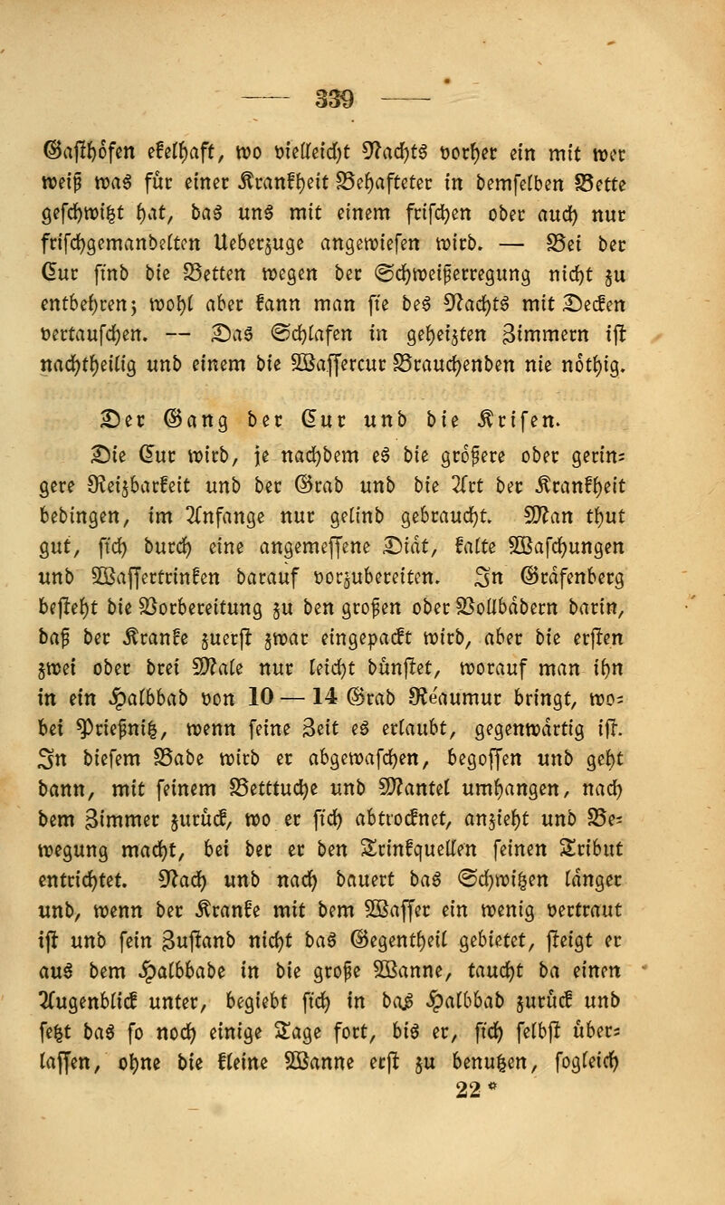 @a)!f)6fen efe(f)aft, wo \)uUtid)t ^adjt^ 'ootf)n dn mit trec wetp ttja^ für einer ^tanfl)dt S5e{)aftetec in bemfelben S5ette gefd^wilt ^at, ba^ un6 mit einem fcifd^en ober and) nur fr{fd)gemanbettcn Ueberjuge angetviefen tt)irb. — S5ei ber ßur fi'nb bk Letten wegen ber ©c^iveiferregimg m(i)t ju entbef)ren5 \vol)t aber fann man fte be§ 9?ad)tö mit i^ecfen t)ertaufd)en. — £)ae (Sd)tafen in ge{)ei5ten gin^niern ijlt ttad)tf)e{tig nnb einem bu SOSaffercur S5rauc{)enben nie n6t()ig. £)er ©ang ber ^ur unb bi^ ^rifen. Sie dnt witb, je nad^bem e6 bk größere ober geritt= gere S^ei^barfeit unb ber @rab unb bk Ztt ber Äranf{)e{t bebingen, im 2(nfange nur getinb gebraud^t. fD?an t{)ut gut, ftd) burc^ eine angemeffene I^iät, Mu SOBafc^ungen unb Söaffertrinfen barauf tjorjubereitcn. ^n ©rdfenberg bejle{)t bie SSorbereitung ju ben grof en ober SSollbdbern barin, ba^ ber ^ran!e §uerp ^voat eingepackt wirb, aber bk erjlen 5tt)ei ober bret 9)?a(e nur leidjt bunjlet, worauf man ii)n in ein SQalhhab tton 10 —14 ®rab 9?eaumur bringt, wo= bei ^rie^ni^, wenn feine ^dt eö ^ttanht^ gegenwärtig ijl. Sn biefem ^abi wirb er abgewafc^en, begoffen unb ge^t bann, mit feinem S5etttud)e unb SD?antet umf)angen, nad) bem 3immer jurücf, wo er ftc^ abtro^net, anjie^t unb SSe^ wegung mad)t, h^i ber er ben Srinfquellen feinen Zxihnt entrid)tet. 5^ad) unb nacf) bauert ba^ ®d)wi^en tdnger unb, wenn ber ^ranfe mit bem Gaffer ein wenig vertraut ij^ unb fein ^uf^^nb nid)t ba^ ©egent^eit gebietet, jleigt er au^ bem SQaihhab^ in bit grofe Sßanne, taud)t ba mm 2(ugenbtic! unter, U^i^ht ftd) in beiß S^aibhab jurucf unb \i%t ba^ fo noc^ einige S^age fort, hi^ er, fid) felbjl ubers tajfen, ol)ne bi^ fteinc Söanne ecft ju benu^en, fogfeic^ 22*