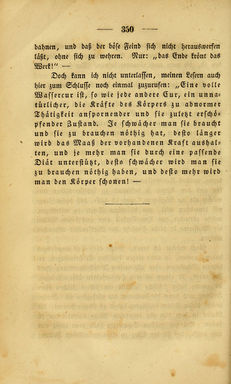 bat)nen, unb bap bec bofe geinb ftc^ n\d)t i)nan$mvfin la^t, o\)m ftc^ ju wef)cen. 5^uc: „bag (5nbe front ba§ 5ßecf!'' — £)od() fann tc^ nic^t untertaffen, memen £efem auc^ t){ei: jum (Sd^tuffe nod) emrnat ju^ucufm: „(Jtne ijotte 5öaffeccuc ip, fo tvte jebe anbete (5uc, ein uttna= tui:ltd)ec, \>ii Äcdfte beö Äorper6 ju abnocmec Sf)dtt3fett anfpornenbec unb fte ^niz^t ecfd)6s pfenbec Bujlanb. Se fc^n)dc^er man fie brandet unb fie $u bcaudfjen n6tt)tg ()at, bejlo läriQ^t wirb baö SDiaaf ber ))oct)anbenen Äcaft an^f)aU ten, unb je me^c man fie bucd^ zim paffenbe ^iät untecftü^t, befto fd)njdd)ec wirb man fie ju brauchen not^ig ^aben, unh bejio me{)r wirb man ben Äorper fc^onen! —