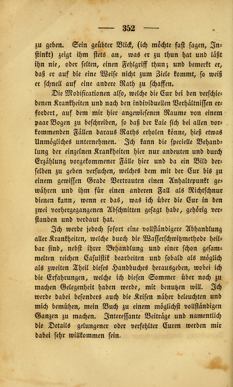 $u geben. <Sein geübter S5(tc!, (ic^ mod()te faj! fagen, Sn^ fi(nft) jeigt x^m )!etö an, ttjaö er ju t{)un ^at unb (dft tf)n nie, ober feften, einen ge()lgriff tf)nn*y unb bemecft er, ba^ er auf bie eine 50Beife nid)t jum Biete fommt, fo weif er fc^nett auf ^im anbete O^at^ ^u fd)affen. ^ie 5D?obificationen alfo, wetc^e bie ^ur bei ben \)erfd()ie3 benen ^canf{)eiten unb nad^ ben inbiüibueUen SSei:()d(tniffen ets focbert, auf bem mir l^iec angewiefenen Olaume t)on einem ipaac SSogen ju befc^reiben, fo hci^ ber 2aie ftd^ bei allen tjots fommenben gdllen bacau§ 9^at{)ö erl)olen fonne, l)iep etwas Unmögliches untemel)men. ^d) fann bie fpecielle S5el)anb5 lung bec einzelnen ^canf^eiten i)m nur anbeuten unb burd^ ^rjdl)lung ^jotgefommener Sdlle l)ier unb ba ^in fditb bers felben ju geben t)erfucl)en, weld^eS bem mit ber (5ur hiß ju einem gewijjen @rabe SSertrauten einen 2fnl)altepunft ges n)dl)ren unb ii)m für einen anberen %a\l als 0?icl)tfdf)nur bienen fann, wenn er baß, waS id) über bie dur in bin jwei \)orl)ergegangenen 3(bfcl)nitten gefagt f)aht, gel)6rig ijers jlanben unb t)erbaut f)at ^d) werbe jebocl) fofort eine t)oIlf!dnbigere ^bl)anblung aller ^ranfl)eiten, weld)e burcl) bie 5Bafferfdj)wi|metl)obe i)iiU bar ftnb, nebjlt il)rer S5el)anblung unb einer fd)on gefam^ melten reid^en ßafuiftif h^ath^iun unb fobalb als mog^lid) als ^weiten Zi)tii biefeS ^anbbuc^eS l)erauSgeben, wobei id) bie ^rfal)rungen, wel<^^e tc^ biefen (Sommer über norf) §u madj)en ®elegenl)eit l)aben werbe, mit benu|en will, ^d) werbe bahn befonberS auc^ bi^ ^rifen ndl)er beleuchten unb micl) bemühen, mein SSuc^ p einem m6glid()fl üoüftdnbigen ©anjen ju mad^en. ^ntereffante SSeitrdge unb namentlicl) bit 2^etailS gelungener ober tjerfel)lter ßuren werben mir babei fel)r willfommen fein.