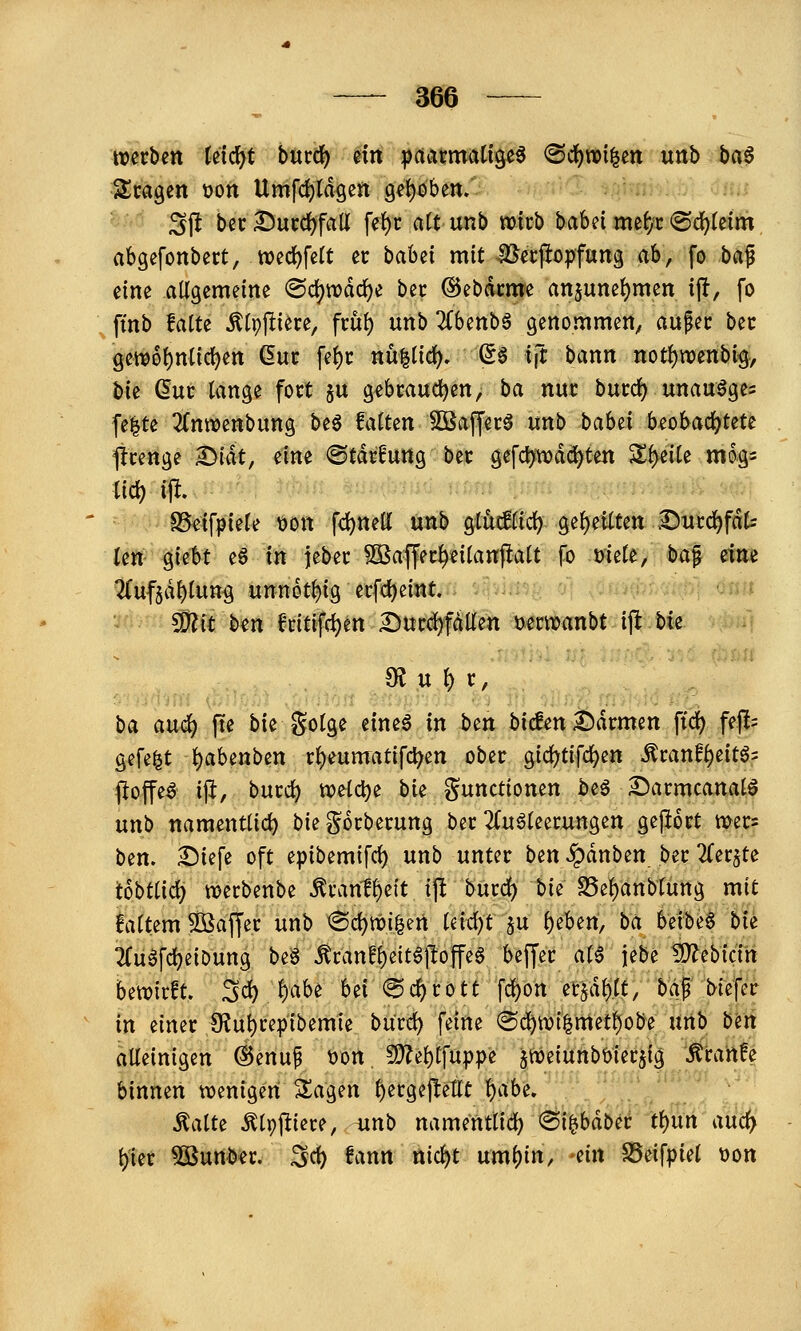 werben (ctcf^t bmd) nn ^aarmatige^ «Sdfjnoilen unb hci$ Zm^in üon Umfd)Idgen 9et)oben. 3ff bec Succ^fall fe{)i: a(t unb micb babei mef/X «Sc^teim abgefonbert, n)cd)fe(t er baUi mit Becfiopfung ab, fo ba^ eine allgemeine ©djwdc^e bec @ebdcme anjuneljmen t(!, fo ftnb falte Älpftiere, fcül) unb 2(benbg genommen, aupec bec gem6l)nlicl)en (Euc fel)c ttu|lid). (5§ tft bann notl)tt)enbig, bte duc lange fort ju g^bmuc^en, ba nur burd? unauöge= fe|te ^fnweftbung bt^ falten 2Baffer5 unb baUi beobachtete strenge ^iät, eine ©tdrfung ber gefcl)tvdä^ten S^^eile mog- SSeifpiele \3on fd)nell unb glMlid) gel)eiltett .Ducd^fdt len giebt eS in jeber ^S^affer^eilanftalt fo mele, ba^ am 2(uf$dl)lung unnot^ig ecfd)eint. • !9?it kn fr{tvfrf)en I)ur#fdllett i^ermanbt ijl bie «R u l) r, ba au(^ fte bie golge eineä in btn bicfen^drmen ftd^ fe|!= gefegt l)abenben rl)eumatifc^en ober gicl^tifc^en ^ranfl)eitÖ5 floffe^ iji, burd) n)eld)e bie gunctionen beö Sarmcanalö unb namentlid) biegorberung ber 2Cuöleerungen gej^ort mer= bin. Sicfe oft epibemifcf) unb unter ben ^dnben ber TCerjte tobüici) tt?erbenbe ^rant^eit ift burd) bie SSe^anblung mit laltem 5öaffer unb ^d)m^m iM)t ^u i)iUn, ba beibeS bii 2Cu^fd)eiDung beä Äran!^eit6|loffe6 beffer al6 jebe ?D^ebicin betrieft. 3d) l)abe bei @c^rott fd)on etjd^lt, bap biefer in einer 9?ut)repibemie burd) feine (Sd^tt)i|met^obe nnb bm alleinigen @enup t)on 9)?e^lfup^e ^weiunbbierjig ^^ira'rtfe binnen wenigen Zao^m ^ergejletlt l)abe. Aalte ^Ipj^iere, iinb namentlid) <Bi^häbti tl)Utt aUcfy l)ier ^urt^er. ^d) fann nid)t uml)in, ein SSeifpiel üon