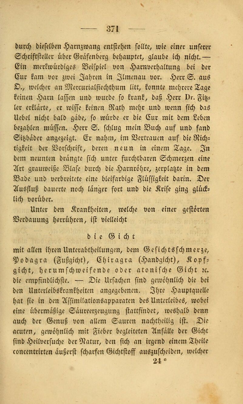 bmd) b{efe(6ett §am$n)ang entfielen [oiltt, wie einer unfern* (Srf)rift)lencc ubcc (Srdfenberg hii)au)i>Ut^ glaube i(i) niä)t,— ^in mecctDÜcbigeg SSeifpiet t)on ^acnüei:{)artuttg bd ber dur Um Dor: jt^ei Sa!)ren in ^tmcnau üoc. «^erc ®. auö £)., tt)eld)ei: an S}?crcuna[ftec^t^um litt, fonnte mel)rere Sage feinen ^axn (äffen unb tt)urbe fo fcanf, ha^ iperc Dr. g{^= kt erftdrte, ec it)iffe feinen ?Ratt) me!)t: unb trenn ftd) ba§ Vi^hd nid)t hai^ Qäbi, fo noücbe er bie duc mit bem Seben U^a'i)kn muffen, ^erc <B, \d)lvig^ mein S5uc^ auf unb fanb ^i^häh^t angezeigt ^i' naf)m, im S^ertrauen auf hk 0^id)= tio^Mt bec S3ocfd^nft, htvm neun in einem S^age. ^n bem neunten brdngte fid) unter fucd)tbaren ®d()mec5en eine 2(rt gcaufoeife Stafe burc^ bie ^arnco^re, §ecpla^te in bem S5abe unb verbreitete eine bleifarbige g^lüfftgfeit barim 2^er 2fuöflup bauerte nod) langer fort unb hk ^rife ging glucfs ii(i) t)orüber. Unter ben .^ranfl)eiten, weld^e Don einer gehörten SSerbauung l^erru^ren, ip t>ielleid)t b i e ® i d) t mit allen il)ren Unterabtl)eilungen, bem ©efid^t^fd^merje, ^obagra (S«fei<^t), (5l)iragra (^anbgid}t), ^opf= gicl^t, l)erumfd)n?eifenbe ober atonifdje @ic^t ic. \)k empfinblid)fte, — £)ie Urfad)cn finb geiD6l)nlid) bk Ui ben Unterleib^franf^eiten angegebenen, S^te ^auptqueKe 'i:)at fte in ben 2(fffmilationöapparaten be6 Unterleiber, wobei eine übermäßige ^Sdüreer^eugung ^attfinhtt^ we^^alb benn aud^ ber ©enuf t>on allem (Sauren nad)t^eilig ift. Die acuUn, gett)6l)nl{d) mit lieber begleiteten 2(nfdlle ber ®id)t ftnb ^peiltjerfuc^e ber 9?atur, ben ftd) an irgenb einem Sl)eile concentrirten duferft fd)arfen @id)tftoff auöjufdjeiben, tt)eld)er 24*