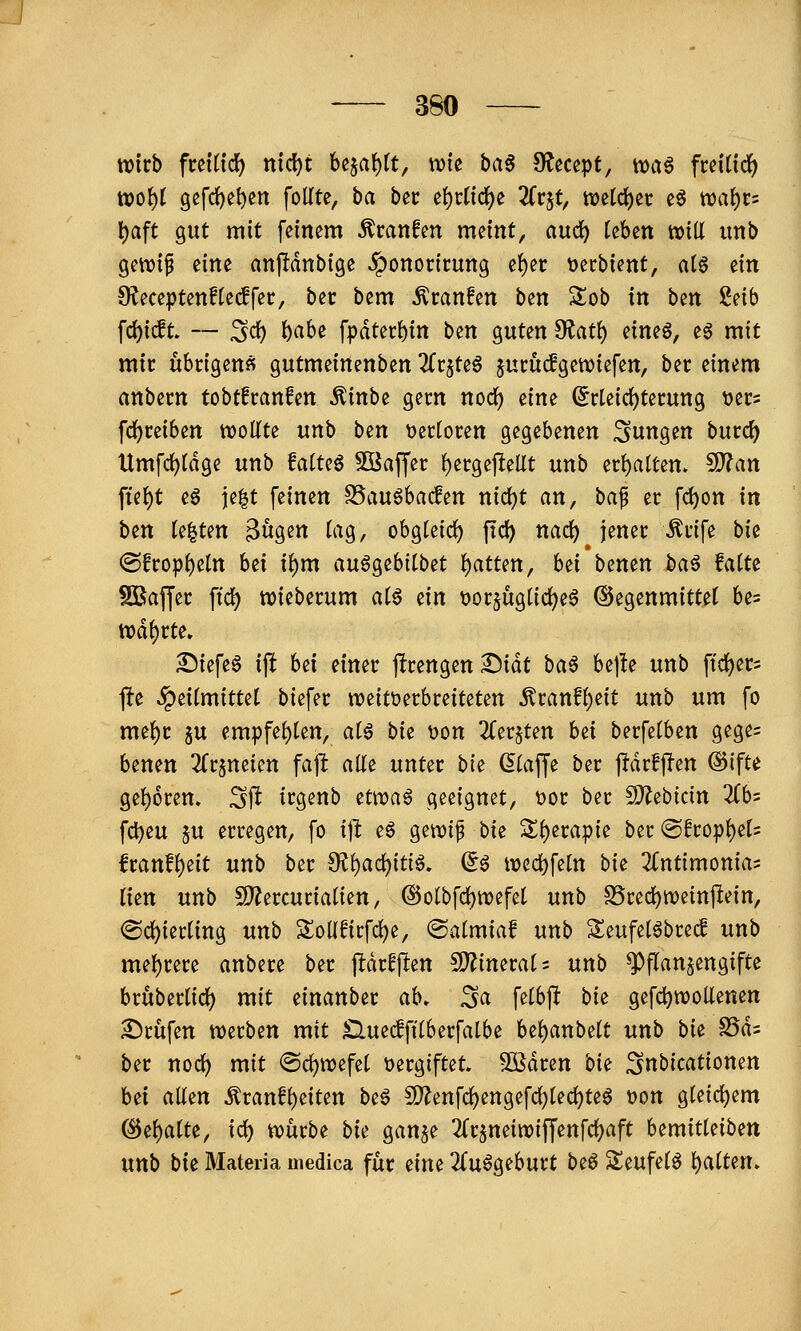tvtrb fmiid) nid)t h^a\)it, \vk haß S^ecept, \x>aß fceiHd) tt)o^t gefd^e^cn follte, ba btt i\)tlid)^ Tiv^t, tt)ti(i)i\: cö wat^t'- l)aft gut mit feinem ^canfen meint, auc^ kUn tvill unb gettjip eine anjltdnbige Jponoricung e{)er \3ecbient, a(§ ein O^eceptenHecffec, bec bem ^ranfen ben Sob in ben 2etb f(i)i(lt. — Sd) ^abe fpdter{)in ben guten ^at^ eineö, eg mit mir übrigen« gutmeinenben üt^Uß jucudgenjiefen, bec einem anbern tobtfranfen Äinbe gern noc^ eine (^rteic^tecung tjets fc()mben wollte unb ben t>er(ocen gegebenen i^ungen bucc^ Umfd)[dge unb MUß 5öaffec f)ergepellt unb a^altm, ?D?an fte^t eö ie|t feinen S5au6bac!en nid)t an, ba^ er fc^on in ben testen ^u^m tag, obgteid) ftd) nad) jener ;^nfe bk @fropf)eln bei t^m anßQ^hiib^t t)atUn, hii benen ba^ MU SBaffec ftc^ wieberum aiß ^in t>orjug[ic^e6 @egenmitte( bes tDd^rte. Siefeg i\t M einer ffrengen T)iät baß be|!e unb ftiijers fte ^eitmittet biefer weitt^erbreiteten Äranf{)eit unb um fo me^r ju empfe{)ten, a(g bie üon 2(er§ten bd berfelben gege= benen 2(rjneien fajl alte unter bie dlaffe ber jfdrfffen @ifte gef)6ren. Sft irgenb Hwaß geeignet, t)or ber S!}?ebicin 2(bs fd)eu 5U erregen, fo i]l. eö gewi^ bie 3^{)era|)ie ber @fropf)et= lranf()eit unb ber dif)a(i)itiß, ^ß ttjed)fetn bie ^(ntimonia; Ihn unb 5D?ercuriatien, @otbfrf)n)efe( unb S5red)n)einpein, <Sc{)ternng unb SoUfirfd)e, ©almiaf unb Seufet^breif unb met)rere anbere ber j^drfflen CD^inerats unb Pflanzengifte bruberlicl) mit einanber ah, ^a felbjl bit gefd^tTOoUenen 2)rüfen werben mit Sluedftlberfalbe bel)anbelt unb bu S5d= ber noc^ mit @c^n>efet t>ergiftet. SOßdren bk ^nbicationen Ui allen ^ranfl)eiten bcß SD?enfc^engef(^lecl)teg t)on gleicl)em ©ehalte, ic^ würbe bk ganje ^(rjneiwiffenfd^aft h^mitkibm unb bk Materia uiedica für ihu ZußQihutt biß Sleufelö l)alten»