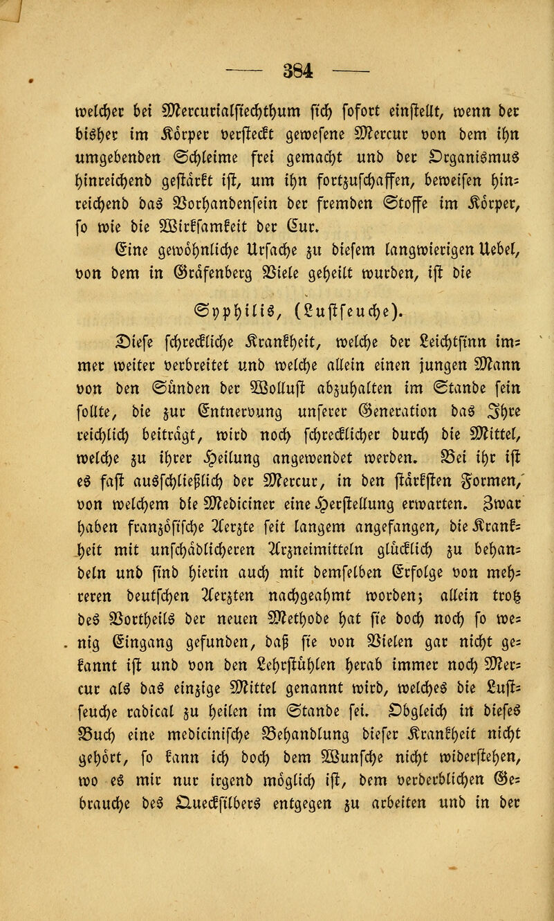 tt)etd)ec bei ?D?eccunaIfte(^t^um ftc^ fofort einj^elit, mnn hit bi§\)^t im Äorpec üecflecft gcwefene fOZercuc t)on bem if)n umgebenben ®clS)Ieime frei 9ema(ä)t nnh bec ^cganiömu^ t)ince{d[)enb gejidrft i% um t^n foct§u[cf)affen, betveifen i)in'' ceic^enb ba6 SSor^anbenfein bec fcembcn ©tojfe im Körper, fo wie bte ^OSicffamfeit bec (lur. (5ine geiD6()nnc^e Urfad^e p btefem (angtviengen Uebel, ^on bem in ©cdfenbecg SSiete ge()e{U würben, tp bie ®9p{)in6, (2uj!feuc{)e). ^iefe frf)re^(ic^e ^vanf^dty tt)etd)e bec 2eid)tfinjt ims mec \mUt öecbceitet unb wetci)e allein einen jungen Mann üon \)tn «Sünben bec 5ßollu)l a6ju{)aUen im (Staube fein foUte, bk juc ßntnerüung unfecet: ©enecation i>a^ S()ce md)iid) beitragt, mtb nod> fd)ce(Jtic^et: bucd) bie SD^itteJ, n3eld[)e 5u tf)i:ec Leitung angewenbet werben. S5ei ii)v ijl e6 faft au6fd)tie^(id) ber 5D?ercur, in \)tn jidrfjlen «formen,' t)on weld)em bie SO^ebiciner eine Jperfletlung erwarten. 3wat: i)cihm franjofifc^e ^Cerjte fdt langem angefangen, hit ^ranfs J^tit mit unfd)dblicl)eren ^Crjneimitteln Qihdiid) ju bel)an5 beln unh ftnb f)imn and) mit bemfelben (Erfolge t)on me^s reren hmt\d)m 2Cer§ten nacl)geaf)mt worbenj aMn tro| \ii^ ä^ortl)eilö ber neuen SD^et()obe l)at fte bod^ noc^ fo wes nig (Eingang gefunben, ba^ fte t)on SSielen gar nic^t ges fannt ift unb t)on ben 2el)rpül)len ^erab immer nod) SD?er= cur al6 ba^ einzige fD^ittel genannt wirb, n)ii<i)e^ bi^ 2np feud)e rabical §u feilen im ©taube fei. Oh^kid) in bi^f^^ SSud) eine mebicinifd^e S5e()anblung biefer ^tanti)dt nic^t gebort, fo Unn id) bod) bem Sßunfc^e nid)t wiberflel)en, wo e§ mir nur irgenb moglicl) ij^, bem t>erberblid)en ©es brauclje be6 £luecfftlber6 entgegen ju arbeiten unb in ber