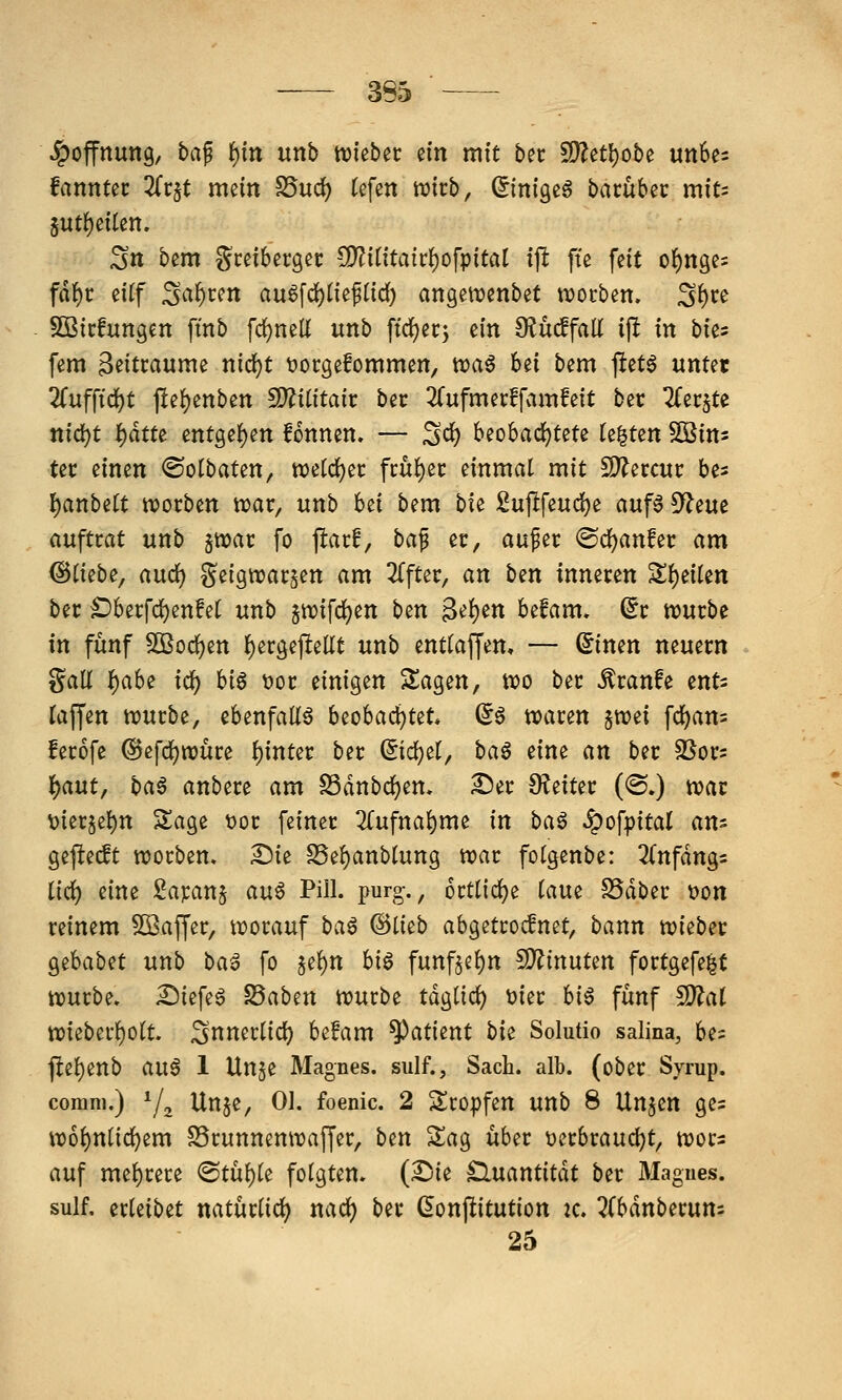 Jpoffnung, ba^ ^in unb triebet ein mit bec 2)?et^obe un6e= fannut Zv^t mein S5ud) (efen wirb, (^inigeg bacübec miu jut()eiten. Stt bem Sceiberget: CO?ititairf)ofpitaI ijl fte feit of)ngcs fdf)c eitf Sauren auöfd)neflid) angewenbet tvocben. Sf)ce SBicfuttgen ftnb fd)mU unb ftrfjerj ein 9?uc!fall ip in bie? fem 3^itcaume nid)t tjorgefommen, n)a^ bei bem jlet^ unter 2(ufftd)t jlef)enben S)?i(itait bec ^Cufmecffvimfeit bec ^ecjte nid)t i)ätu entgef)en fonnen. — Sei) beobad)tete k^ttn ^in- tec einen ©olbaten, n)eld)ec fcuf)ec einmal mit 2)?eccuc bes I)anbe[t tvocben wac, unb bei bem bte Sujlfeud)e auf6 9f?eue auftrat unb jttjac fo ftarf, ba^ er, auper <Sd)anfec am @(iebe, aud) geigtuargen am 2(fter, an ben inneren Sf)eiten ber £)berfcl^en!et unb 5tt)ifd)en ben ^it)m Ufam, dt tvurbe in fünf Sßoc^en {)ergejlellt unb enttaffen, — (5inen neuern Sali f)ah( id) biö t)or einigen klagen, wo ber ^ranfe ents taffen njurbe, ebenfaliö beobaci)tet* (5a waren jwei fc^an= ferofe ^efdjwüre {)inter ber ^idjet, baö eine an ber SSors Ifjaut, baö anbere am S3dnbd^en. ^er O^eiter (@.) war \)ier5et)n Sage t)or feiner 2(ufnai)me in baö ^of|)ita( am gejlecft worben. £)ie SSe^anbtung war fotgenbe: ^(nfdngs (irf) eine £aranj auö Pill. purg-., örtliche (aue SSdber 'oon reinem 5Q3affer, worauf ba^ (^Ikb abgetro^net, bann wiebec Qzhaba unb ba^ fo §e^n hi^ funfje^n 5D?inuten fortgefe|t würbe. Siefe^ SSaben würbe tdglic^ üier hi^ fünf fD?aI wieberf)olt. ^nnerlid) be!am Patient bk Solutio salina, be= jle()enb aixß 1 Unje Magnes. sulf., Sach. alb. (ober Syrup. corani,) Ya ^^h^/ 0^- foenic. 2 Sropfen unb 8 Un^en ges w6{)n(i(^em SSrunnenwaffer, ben Sag über t)erbraud)t, wors auf mel)rere <Stü()le folgten. (Ssie £luantitdt ber Magnes. sulf, erleibet natürüd) nad) ber ßonjlitution k. Tibänbtmni 25