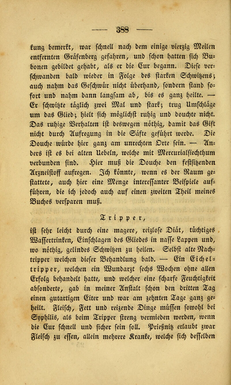 fung bemevft, weit fd^neli nadf) bem einige »ierjtg CDZeiUn cntfecnten ©rdfenberg gefaf)ren, unb fd)on Ratten ftd) S5us bonen gebitbet gehabt, atö er bu dm begann» ^iefe t)er= fc^tvanben halb mtb^t in gotge be6 jlarfen ®cl)tt)i|enöj ciud^ naf)m ha^ ©efdjwut: nid)t uberf)anb, fonbem jlanb fo= fort unb na()m bann (angfam ah, U§ eö ganj f)eiUe* — (5c fc^wi^te tdglicJ) jn^et fD^at «nb ftarfj trug Umfd)ldge xtm ba6 ©tiebj i)uit ftd) mogltd)f! ru^ig unb bouc^te nid)t» ^a6 ruf)fge SSec^atten ip beöwegen not{){g, bamit baö ®ift ttic^t burd) 2(ufcegung in bk @dfte gefuf)ct werbe, ^ie ^oud)e würbe f)ier gan§ am unrechten Drte fein» — Zn- berö tft eö bei atten Uebetn, wetdf^e mit 5[)?ercuria(fted)t()um Derbunben ftnb. ^ier muf bu Soud)e bin feftft|enben 2Crjtteipoff aufregen. Sc^ fonnte, wenn eö ber S?aum ges ftattete, andi) ^m eine S}?enge interejfanter SSeifpicte auf= füf)ren, bu id) jebod) auc^ auf einen ^miun Sf)ei( meine6 S5ud)e6 t)erfparen muf. S r { p p e r, tfl fef)r Uidc)t burd) eine magere, reijtofe ^iät, tuä:)ti^t^ Söaffertrinfen, (5infd)tagen beö (^Ikbt^ in naffe Sappen unb, wo not!)ig, gelinbe6 (Sc^wi|en 5u {)ei(en. <Setbjl a(te9'lad)= tripper weid)en biefer S5e()anblung halb. — ©n ^ic^et = tripper, we(d)en ein SÖßunbar^t fed)ö 50Sod)en o^ne allen Erfolg bel)anbelt l)atte, unb weld)er eine fd)arfe geuc^tigfeit abfonberte, gab in meiner 2Cnftalt fc^on ben bümn Sag einen gutartigen ^iter nnb war am 5ef)nten Sage ganj ge? {)eitt. gleifd), gett unb rei^enbe £)inge muffen fowol)( bei @9pl)itiö, alö beim Sripper ftreng t>ermieben werben, wenn bit dur fd)nea unb ftd)er fein folT» ^riepni^ ettauU jwar gleifd) ju effen, allein mel)rere Äranfe, welche fid) beffelben