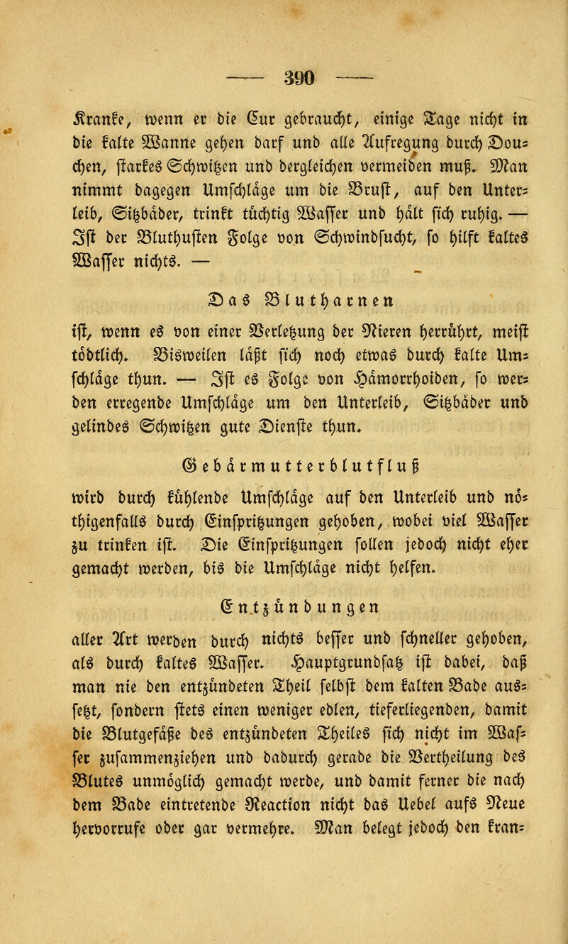 890 ^ranfe, tvenn er bic Guc gebcauci)!, einige Sage nirf)t m bte falte Joanne ge!)en bacf unb alle 2Cufregung burcJ) Sous d)en, j!arfe6 ®c^tt?i|ett unb bergtetc^en Dermeiben muf. S[)?an nimmt bagegen Umfd)tdge um bk SScup, auf bm Unter? leib, ©i^bdber, tcinft tix(i)tiQ SSaffec unb i)ält ftd) cu{)ig. — Sft bec S5tut()uf!en gotge üon @c^winbfud)t, fo t)iift Mm Sßajfec nid)tg. — Da6 SSlut^arnen tft, wenn e6 »on einer 5ßerte|ung ber ^'^ieren I)errü!)rt, meip tobttid^» SSiöweiten iä^t ftd) nod) etwaö burc^ Mtt Ums fd)[dge t()un. — Sft eö gotgc t)on §dmorrf)oiben, fo n?ec3 ben erregenbe Umfd)tdge um b^n Unterleib, <Qi^häba unb getinbeö (Bä;)m^tn gute I^ienpe ti)\xn* ^ebdrmutterbtutflu^ wirb burd^ !üf)(enbe Umfc^ldge auf ben Unterleib unb no* tl)igenfall6 burd) ^infpri^ungen ge!)öben, wobei t>iel SBaffer gu frinfen i\t. ^ie (Jinfpri^ungen folTen jebod) nic^t el)ei: gemadjt werben, hi§ bie Umfd)ldge nid)t l)etfen. (5* n t § ü n b u n g e n aller 2(rt werben burd) nid)t6 beffer unb fd)neüer gel)oben, al6 burd) falteö 5öaffer. ^auptgrunbfa^ iffc babd, ba^ man nie btn ent^ünbeten Sl)eil felbft bem falten S3abe au6s fe^t, fonbern ftetö einen weniger eblen, tieferliegenben, bamit bk SSlutgefd^e be^ ent§unbeten Zi)iiU^ ftd) nic^t im SOSafs fec 5ufammen5iel)en unb baburd) gerabe bk 2Sertl)cilung be6 S3luteö unmoglid) gemad)t werbe, unb bamit ferner bk nad) bem S3abe eintretenbe 9?eaction nid)t baö Uebel aufö 5^eue ^erüorrufe ober gar \)ermel)re. SD?an belegt jebod) ben fran=