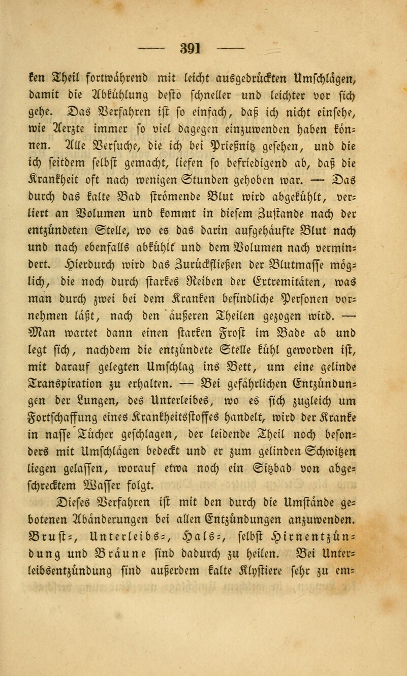 !en Zf)dl forttrii^renb mit ki(i)t au§gßbcüc!tm Umfdjiä^m, bamit hk 2(b6ü^lung bejto fdjneüec unb teid)tßc V)Ot ftd) 9et)e. ^a^ SSecfa{)cen tji fo einfad}, ba^ id) md)t einfc^)?, wie ^Tcr^te immer fo üiet bagegen etnjuwcnben {)aben f6n= nen. 2{Ue SSerfud)?, bie id) bei ^defni^ Q^f^¥^/ unb bic ic^ feitbem fetbp gemad)t, liefen fo befriebigenb ab, ha^ bie Äi:anfi)eit oft nacl) wenigen ®tunbett ge{)oben war. — £)a6 burd) baö fatte S5ab jlcomenbc S3tut wirb abgefüf)[t, üer^ liert an S^otumen unb fommt in biefem 3w|^anbe nad) ber entjünbeten <Stelle, wo es ba^ batin aufge()dufte fdlnt nad) unb nad) ebenfalls abfüllt unb bem S^olumen nad) üermin= bert. ^ierburd) wirb ba^ ^nmdfik^^n ber SSlutmaffe mogs lid), bie nod) burd) flarfeö -JKeiben ber (Jptremitdten, wa^ man burc^ ^vod bei bem Äranfen befmblid)e ^erfonen tjor: nehmen iä^t, nad) ben 'duneren Sl)e{(ett gebogen wirb. — 3)?an waxut bann einen j^arfen grop im ^abt ah unb legt ftd), nad)bem bie entjünbete «Stelle fül)l geworben ijl, mit barauf gelegten Umfd)lag inö S5ett, um eine getinbe Sranöpiration $u erl)alten. — S5ei gefdl)rlic^en (^ntjünbum gen ber Sungen, beg Unterleiber, wo eg ftd) jugleid) um §ortfd)affung eineö ilranfl)eitö|loffer ^anbelt, wirb ber .^ranfe in nafCe Sud)er gefd)lagen, ber leibenbe Sl)cil nod) befon= berö mit Umfd)ldgen bebecft unb er §um gelinben <Sc^wi|en liegen gelaf[en, worauf itwa nod) ein <Bii^hab t)on abge= fc^recftem Sßaffer folgt. £)iefeg S3erfal)ren ift mit ben burc^ bk Umffdnbe ge= botenen 2{bdnberungen h^i allen Sntjünbungen anjuwenben. f8vu\t', Unterleib6 = , Spat^-, felbft 5pirnent5un = bung unb SSrdune ftnb baburd) $u l)eilen. S5ei Unter= Iciböentjünbung ft'nb au^erbem falte ^Ippiere fel)r ju em^