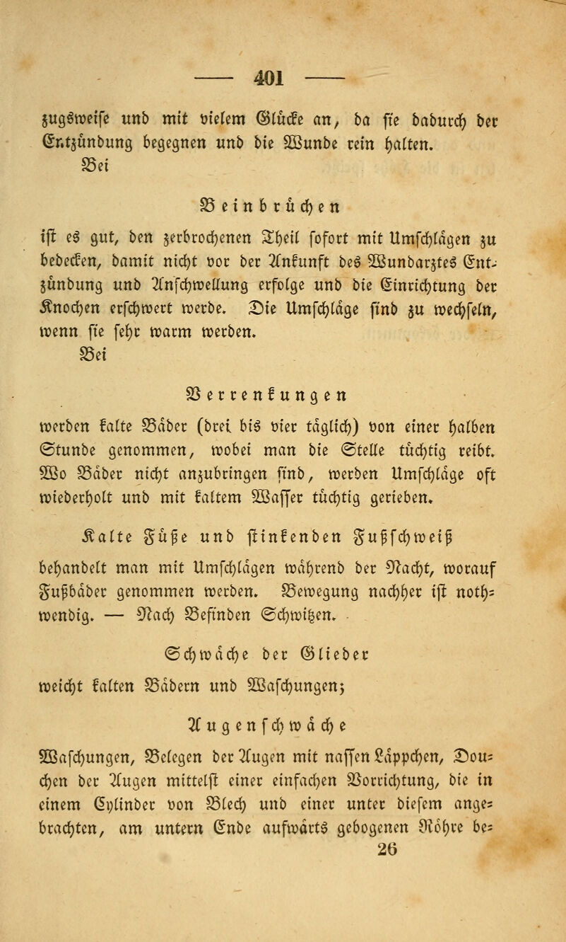 §itgönoeife unb mit xtkUm ©lucfe an, ba fte habuxci) bec (^nt^unbuttg begegnen unb t>k Sßunbe rein i)aiUn. SSei ^einbrudjen tjlt eö gut, ben §erbrod)enen S:{)eit fofort mit Umfd)rdgen ju bebecfen, bamit nic^t )oot bec 2rnfunft be^ ^ßunbarjteg ^nU junbung unb 2(nfd)Weirung erfolge unb bu ©inridjtung bec Änoc^en ecfd)n?ect trecbe. Die Umfd)(dge ftnb 5U wec^fetn, wenn fte fe^c toatm wecben. S5ei SSeccenfungen wecben Mtz Sdbec (bcei big t>iec tdglid)) t?on einec l^atben ©tunbe genommen, roobet man bk ©teile tüdjtig reibt 5Ö0 SSdber nid)t anzubringen ftnb, trerben Umfd)(dge oft n?ieber^ott unb mit faltem 5Bafyec tü(i}tig gerieben, Mait^ Süfe unb ftinfenben guffd)n)eif U^anbdt man mit Umfd)Idgen trd^renb ber ^a<i)t, worauf gupdber genommen werben. SSewegung nad)^ec ip not()= wenbig. — 5^ad) Seftnben ©djwi^em • (S(^wdd()e ber ©tiebec YOiiö:)t MUn SSdbern unb ^afd)ungen5 3rugenfd}wd(^e 5D3afd)ungen, S5c(egen bec TTugen mit naffen $?dppd()en, i^ou^ djen ber ^Tugen mitteljl einer einfad)en SSorrici)tung, hk in einem (5i;(inber t)on S5Ud) unb einer unter biefem anges brad)ten, am untern (inh^ aufwarte gebogenen 9?6()re be^ 26