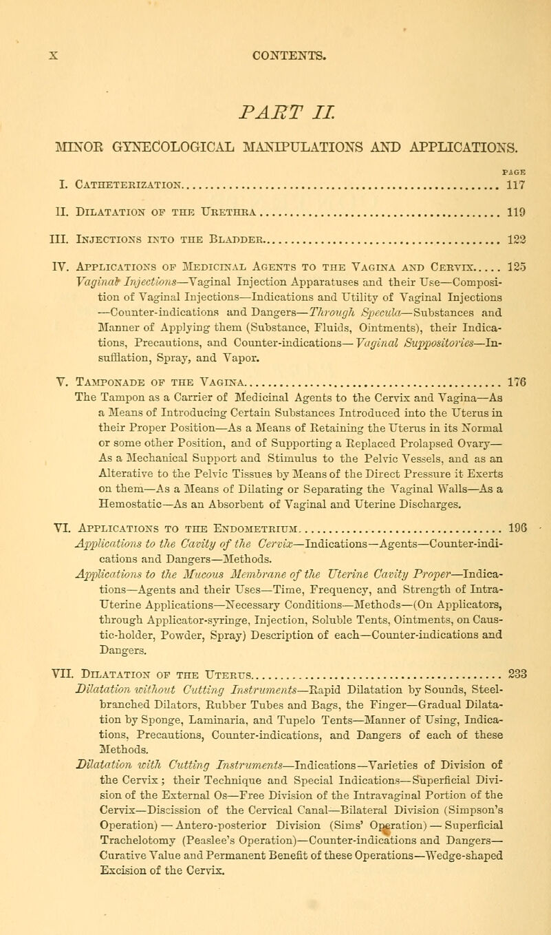 PART II MLNOK GYNECOLOGICAL MANIPULATIONS AND APPLICATIONS. PAGE I. Catheterization 117 II. Dilatation of the Urethra 119 III. Injections into the Bladder 122 IV. Applications op Medicinal Agents to the Vagina and Cervix: 125 Vaginab Injections—Vaginal Injection Apparatuses and their Use—Composi- tion of Vaginal Injections—Indications and Utility of Vaginal Injections —Counter-indications and Dangers—Through Specula—Substances and Manner of Applying thern (Substance, Fluids, Ointments), their Indica- tions, Precautions, and Counter-indications—Vaginal Suppositories—In- sufflation, Spray, and Vapor. V. Tamponade of the Vagina 176 The Tampon as a Carrier of Medicinal Agents to the Cervix and Vagina—As a Means of Introducing Certain Substances Introduced into the Uterus in their Proper Position—As a Means of Retaining the Uterus in its Normal or some other Position, and of Supporting a Replaced Prolapsed Ovary— As a Mechanical Support and Stimulus to the Pelvic Vessels, and as an Alterative to the Pelvic Tissues by Means of the Direct Pressure it Exerts on them—As a Means of Dilating or Separating the Vaginal Walls—As a Hemostatic—As an Absorbent of Vaginal and Uterine Discharges. VI. Applications to the Endometrium 196 Applications to the Cavity of the Cervix—Indications—Agents—Counter-indi- cations and Dangers—Methods. Applications to the Mucous Membrane of the Uterine Cavity Proper—Indica- tions—Agents and their Uses—Time, Frequency, and Strength of Intra- uterine Applications—Necessary Conditions—Methods—(On Applicators, through Applicator-syringe, Injection, Soluble Tents, Ointments, on Caus- tic-holder, Powder, Spray) Description of each—Counter-indications and Dangers. VII. Dilatation of the Uterus 233 Dilatation without Cutting Instruments—Rapid Dilatation by Sounds, Steel- branched Dilators, Rubber Tubes and Bags, the Fiuger—Gradual Dilata- tion by Sponge, Laminaria, and Tupelo Tents—Manner of Using, Indica- tions, Precautions, Counter-indications, and Dangers of each of these Methods. Dilatation witJi Cutting Instruments—Indications—Varieties of Division of the Cervix; their Technique and Special Indications—Superficial Divi- sion of the External Os—Free Division of the Intravaginal Portion of the Cervix—Discission of the Cervical Canal—Bilateral Division (Simpson's Operation) — Antero-posterior Division (Sims' Operation) — Superficial Trachelotomy (Peaslee's Operation)—Counter-indications and Dangers— Curative Value and Permanent Benefit of these Operations—Wedge-shaped Excision of the Cervix.