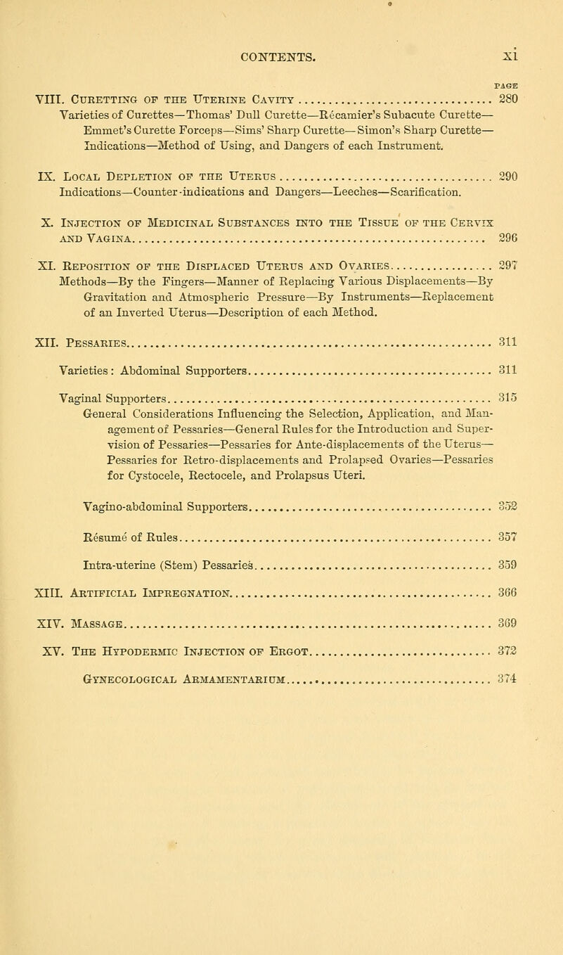 PAGE VIII. CURETTING OF THE UTERINE CAVITY 280 Varieties of Curettes—Thomas' Dull Curette—Recamier's Subacute Curette— Emmet's Curette Forceps—Sims' Sharp Curette—Simon's Sharp Curette— Indications—Method of Using, and Dangers of each Instrument. IX. Local Depletion of the Uterus 290 Indications—Counter-indications and Dangers—Leeches—Scarification. X. Injection op Medicinal Substances into the Tissue of the Cervix and Vagina 296 XI. Reposition of the Displaced Uterus and Ovaries 297 Methods—By the Fingers—Manner of Replacing Various Displacements—By Gravitation and Atmospheric Pressure—By Instruments—Replacement of an Inverted Uterus—Description of each Method. XII. Pessaries 311 Varieties : Abdominal Supporters 311 Vaginal Supporters 315 General Considerations Influencing the Selection, Application, and Man- agement of Pessaries—General Rules for the Introduction and Super- vision of Pessaries—Pessaries for Ante-displacements of the Uterus— Pessaries for Retro-displacements and Prolapsed Ovaries—Pessaries for Cystocele, Rectocele, and Prolapsus Uteri. Vagino-abdominal Supporters 352 Resume of Rules 357 Intra-uterine (Stem) Pessaries 359 XIII. Artificial Impregnation 366 XIV. Massage 369 XV. The Hypodermic Injection of Ergot 372 Gynecological Armamentarium 374