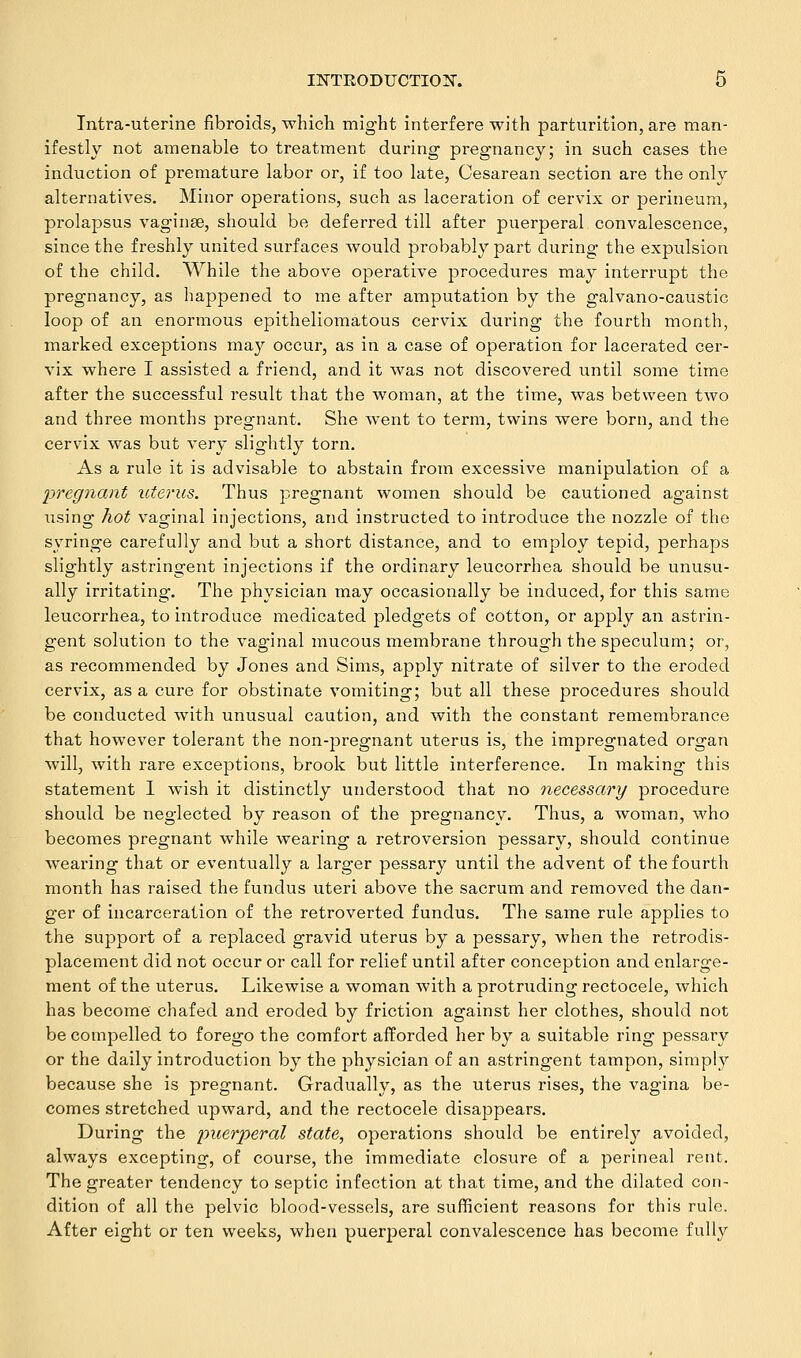 Tntra-uterlne fibroids, which might interfere with parturition, are man- ifestly not amenable to treatment during pregnancy; in such cases the induction of premature labor or, if too late, Cesarean section are the only alternatives. Minor operations, such as laceration of cervix or perineum, prolapsus vaginae, should be deferred till after puerperal convalescence, since the freshly united surfaces would probably part during the expulsion of the child. While the above operative procedures may interrupt the pregnancy, as happened to me after amputation by the galvano-caustic loop of an enormous epitheliomatous cervix during the fourth month, marked exceptions may occur, as in a case of operation for lacerated cer- vix where I assisted a friend, and it was not discovered until some time after the successful result that the woman, at the time, was between two and three months pregnant. She went to term, twins were born, and the cervix was but very slightly torn. As a rule it is advisable to abstain from excessive manipulation of a pregnant uterus. Thus pregnant women should be cautioned against using hot vaginal injections, and instructed to introduce the nozzle of the syringe carefully and but a short distance, and to employ tepid, perhaps slightly astringent injections if the ordinary leucorrhea should be unusu- ally irritating. The physician may occasionally be induced, for this same leucorrhea, to introduce medicated pledgets of cotton, or apply an astrin- gent solution to the vaginal mucous membrane through the speculum; or, as recommended by Jones and Sims, apply nitrate of silver to the eroded cervix, as a cure for obstinate vomiting; but all these procedures should be conducted with unusual caution, and with the constant remembrance that however tolerant the non-pregnant uterus is, the impregnated organ will, with rare exceptions, brook but little interference. In making this statement I wish it distinctly understood that no necessary procedure should be neglected by reason of the pregnancy. Thus, a woman, who becomes pregnant while wearing a retroversion pessary, should continue wearing that or eventually a larger pessary until the advent of the fourth month has raised the fundus uteri above the sacrum and removed the dan- ger of incarceration of the retroverted fundus. The same rule applies to the support of a replaced gravid uterus by a pessary, when the retrodis- placement did not occur or call for relief until after conception and enlarge- ment of the uterus. Likewise a woman with a protruding rectocele, which has become chafed and eroded by friction against her clothes, should not be compelled to forego the comfort afforded her by a suitable ring pessary or the daily introduction by the physician of an astringent tampon, simply because she is pregnant. Gradually, as the uterus rises, the vagina be- comes stretched upward, and the rectocele disappears. During the puerperal state, operations should be entirely avoided, always excepting, of course, the immediate closure of a perineal rent. The greater tendency to septic infection at that time, and the dilated con- dition of all the pelvic blood-vessels, are sufficient reasons for this rule. After eight or ten weeks, when puerperal convalescence has become fully
