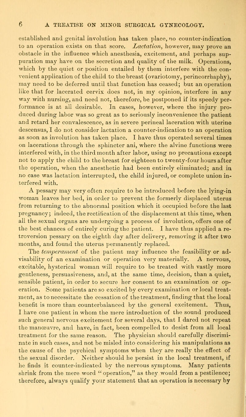 established and genital involution has taken place, no counter-indication to an operation exists on that score. Lactation, however, may prove an obstacle in the influence which anesthesia, excitement, and perhaps sup- puration may have on the secretion and quality of the milk. Operations, Avhich by the quiet or position entailed by them interfere with the con- venient application of the child to the breast (ovariotomy, perineorrhaphy), may need to be deferred until that function has ceased; but an operation like that for lacerated cervix does not, in my opinion, interfere in any Avay with nursing, and need not, therefore, be postponed if its speedy per- formance is at all desirable. In cases, however, where the injury pro- duced during labor wras so great as to seriously inconvenience the patient and retard her convalescence, as in severe perineal laceration with uterine descensus, I do not consider lactation a counter-indication to an operation as soon as involution has taken place. I have thus operated several times on lacerations through the sphincter ani, where the alvine functions were interfered with, in the third month after labor, using no precautions except not to apply the child to the breast for eighteen to twenty-four hours after the operation, -when the anesthetic had been entirely eliminated; and in no case was lactation interrupted, the child injured, or complete union in- terfered with. A pessary may very often require to be introduced before the lying-in woman leaves her bed, in order to prevent the formerly displaced uterus from returning to the abnormal position which it occupied before the last pregnancy; indeed, the rectification of the displacement at this time, when all the sexual organs are undergoing a process of involution, offers one of the best chances of entirely curing the patient. I have thus applied a re- troversion pessary on the eighth clay after delivery, removing it after two months, and found the uterus permanently replaced. The temperament of the patient may influence the feasibility or ad- visability of an examination or operation very materially. A nervous, excitable, hysterical woman will require to be treated with vastly more gentleness, persuasiveness, and, at the same time, decision, than a quiet, sensible patient, in order to secure her consent to an examination or op- eration. Some patients are so excited by every examination or local treat- ment, as to necessitate the cessation of the treatment, finding that the local benefit is more than counterbalanced by the general excitement. Thus, I have one patient in whom the mere introduction of the sound produced such general nervous excitement for several days, that I dared not repeat the manoeuvre, and have, in fact, been compelled to desist from all local treatment for the same reason. The physician should carefully discrimi- nate in such cases, and not be misled into considering his manipulations as the cause of the psychical symptoms when they are really the effect of the sexual disorder. Neither should he persist in the local treatment, if he finds it counter-indicated by the nervous symptoms. Many patients shrink from the mere word operation, as they would from a pestilence; therefore, always qualify your statement that an operation is necessary by