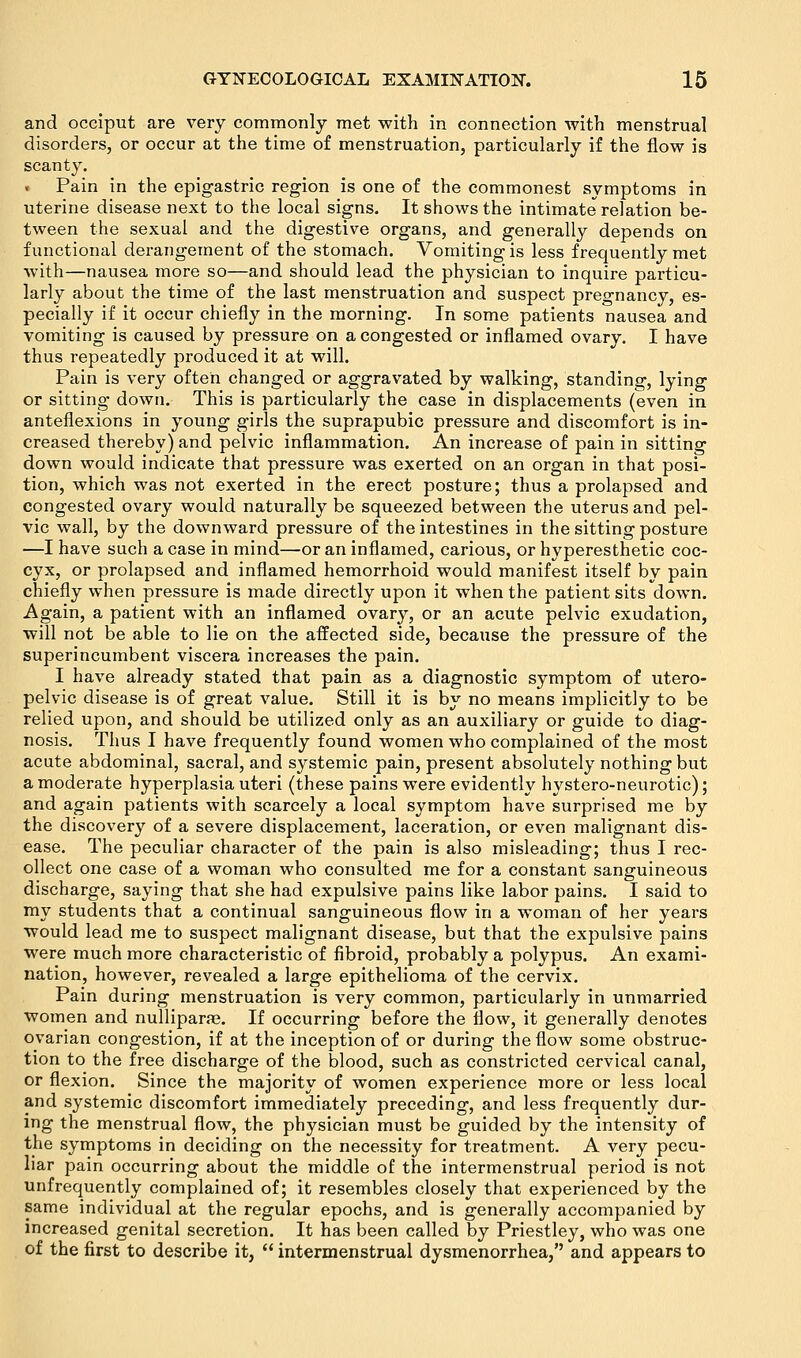 and occiput are very commonly met with in connection with menstrual disorders, or occur at the time of menstruation, particularly if the flow is scanty. Pain in the epigastric region is one of the commonest symptoms in uterine disease next to the local signs. It shows the intimate relation be- tween the sexual and the digestive organs, and generally depends on functional derangement of the stomach. Vomiting is less frequently met with—nausea more so—and should lead the physician to inquire particu- larly about the time of the last menstruation and suspect pregnancy, es- pecially if it occur chiefly in the morning. In some patients nausea and vomiting is caused by pressure on a congested or inflamed ovary. I have thus repeatedly produced it at will. Pain is very often changed or aggravated by walking, standing, lying or sitting down. This is particularly the case in displacements (even in anteflexions in young girls the suprapubic pressure and discomfort is in- creased thereby) and pelvic inflammation. An increase of pain in sitting down would indicate that pressure was exerted on an organ in that posi- tion, which was not exerted in the erect posture; thus a prolapsed and congested ovary would naturally be squeezed between the uterus and pel- vic wall, by the downward pressure of the intestines in the sitting posture —I have such a case in mind—or an inflamed, carious, or hyperesthetic coc- cyx, or prolapsed and inflamed hemorrhoid would manifest itself by pain chiefly when pressure is made directly upon it when the patient sits down. Again, a patient with an inflamed ovary, or an acute pelvic exudation, will not be able to lie on the affected side, because the pressure of the superincumbent viscera increases the pain. I have already stated that pain as a diagnostic symptom of utero- pelvic disease is of great value. Still it is by no means implicitly to be relied upon, and should be utilized only as an auxiliary or guide to diag- nosis. Thus I have frequently found women who complained of the most acute abdominal, sacral, and systemic pain, present absolutely nothing but a moderate hyperplasia uteri (these pains were evidently hystero-neurotic); and again patients with scarcely a local symptom have surprised me by the discovery of a severe displacement, laceration, or even malignant dis- ease. The peculiar character of the pain is also misleading; thus I rec- ollect one case of a woman who consulted me for a constant sanguineous discharge, saying that she had expulsive pains like labor pains. I said to my students that a continual sanguineous flow in a woman of her years would lead me to suspect malignant disease, but that the expulsive pains were much more characteristic of fibroid, probably a polypus. An exami- nation, however, revealed a large epithelioma of the cervix. Pain during menstruation is very common, particularly in unmarried women and nullipara. If occurring before the flow, it generally denotes ovarian congestion, if at the inception of or during the flow some obstruc- tion to the free discharge of the blood, such as constricted cervical canal, or flexion. Since the majority of women experience more or less local and systemic discomfort immediately preceding, and less frequently dur- ing the menstrual flow, the physician must be guided by the intensity of the symptoms in deciding on the necessity for treatment. A very pecu- liar pain occurring about the middle of the intermenstrual period is not unfrequently complained of; it resembles closely that experienced by the same individual at the regular epochs, and is generally accompanied by increased genital secretion. It has been called by Priestley, who was one of the first to describe it,  intermenstrual dysmenorrhea, and appears to