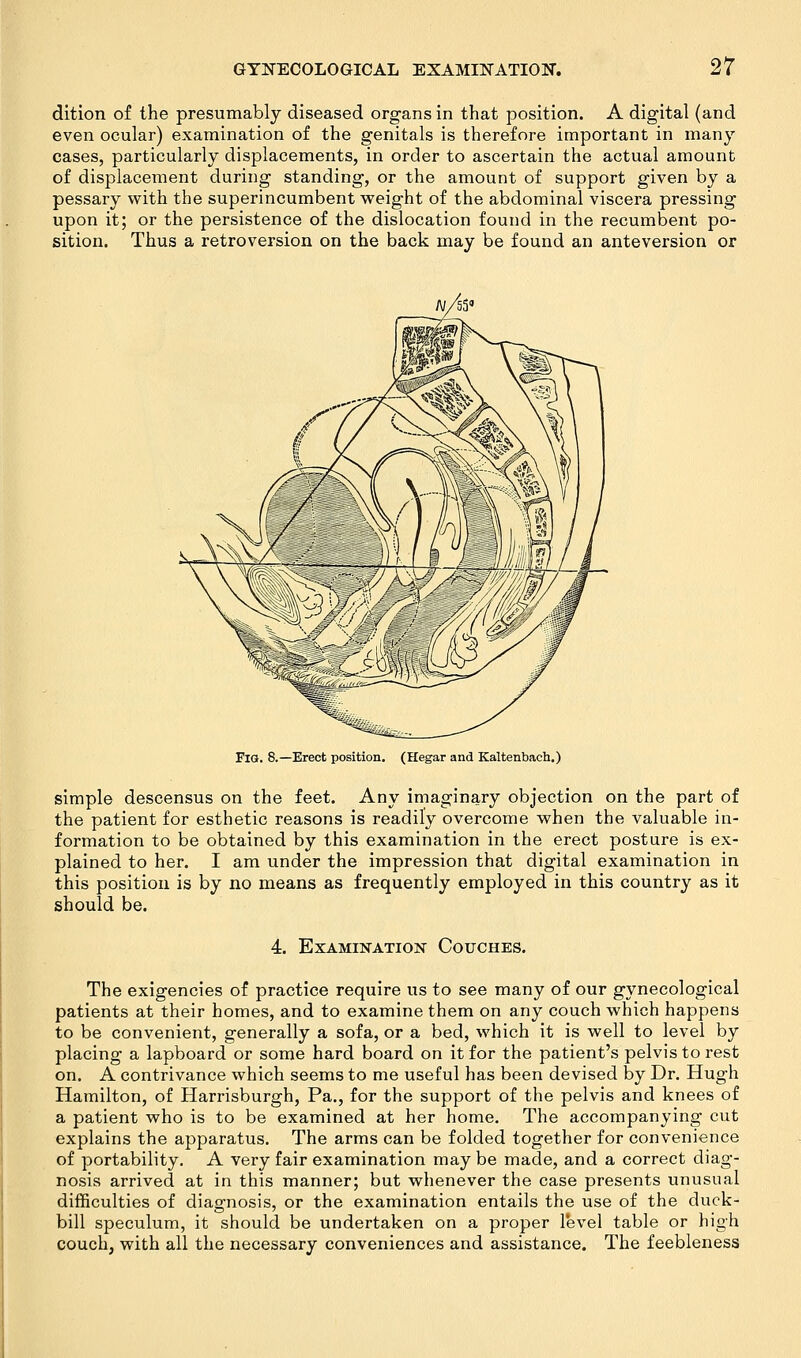 dition of the presumably diseased organs in that position. A digital (and even ocular) examination of the genitals is therefore important in many cases, particularly displacements, in order to ascertain the actual amount of displacement during standing, or the amount of support given by a pessary with the superincumbent weight of the abdominal viscera pressing upon it; or the persistence of the dislocation found in the recumbent po- sition. Thus a retroversion on the back may be found an anteversion or Fig. 8.—Erect position. (Hegar and Kaltenbach.) simple descensus on the feet. Any imaginary objection on the part of the patient for esthetic reasons is readily overcome when the valuable in- formation to be obtained by this examination in the erect posture is ex- plained to her. I am under the impression that digital examination in this position is by no means as frequently employed in this country as it should be. 4. Examination Couches. The exigencies of practice require us to see many of our gynecological patients at their homes, and to examine them on any couch which happens to be convenient, generally a sofa, or a bed, which it is well to level by placing a lapboard or some hard board on it for the patient's pelvis to rest on. A contrivance which seems to me useful has been devised by Dr. Hugh Hamilton, of Harrisburgh, Pa., for the support of the pelvis and knees of a patient who is to be examined at her home. The accompanying cut explains the apparatus. The arms can be folded together for convenience of portability. A very fair examination may be made, and a correct diag- nosis arrived at in this manner; but whenever the case presents unusual difficulties of diagnosis, or the examination entails the use of the duck- bill speculum, it should be undertaken on a proper level table or high couch, with all the necessary conveniences and assistance. The feebleness