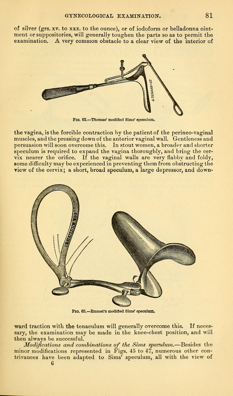 of silver (grs. xv. to xxx. to the ounce), or of iodoform or belladonna oint- ment or suppositories, will generally toughen the parts so as to permit the examination. A very common obstacle to a clear view of the interior of Fig. 62.—Thomas' modified Sims' speculum. the vagina, is the forcible contraction by the patient of the perineo-vaginal muscles, and the pressing down of the anterior vaginal wall. Gentleness and persuasion will soon overcome this. In stout women, a broader and shorter speculum is required to expand the vagina thoroughly, and bring the cer- vix nearer the orifice. If the vaginal walls are very flabby and foldy, some difficulty may be experienced in preventing them from obstructing the view of the cervix; a short, broad speculum, a large depressor, and down- PiG. 63.—Emmet's modified Sims' speculum. ward traction with the tenaculum will generally overcome this. If neces- sary, the examination may be made in the knee-chest position, and will then always be successful. Modifications and combinations of the Sims speculum.—Besides the minor modifications represented in Figs. 45 to 47, numerous other con- trivances have been adapted to Sims' speculum, all with the view of 3