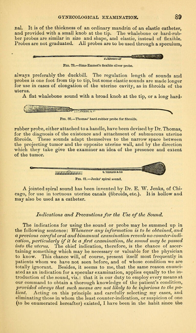 nal. It is of the thickness of an ordinary mandrin of an elastic catheter, and provided with a small knob at the tip. The whalebone or hard-rub- ber probes are similar in size and shape, and elastic, instead of flexible. Probes are not graduated. All probes are to be used through a speculum, Fig. 79.—Sims-Emmet's flexible silver probe. always preferably the duckbill. The regulation length of sounds and probes is one foot from tip to tip, but some elastic sounds are made longer for use in cases of elongation of the uterine cavity, as in fibroids of the uterus. A flat whalebone sound with a broad knob at the tip, or a long hard- Fig. 80.—Thomas' hard-rubber probe for fibroids. rubber probe, either attached to a handle, have been devised by Dr. Thomas, for the diagnosis of the existence and attachment of submucous uterine fibroids. These sounds adapt themselves to the narrow space between the projecting tumor and the opposite uterine wall, and by the direction which they take give the examiner an idea of the presence and extent of the tumor. Fig. 81.—Jenks' spiral sound. A jointed spiral sound has been invented by Dr. E. W. Jenks, of Chi- cago, for use in tortuous uterine canals (fibroids, etc.). It is hollow and may also be used as a catheter. Indications and Precautions for the Use of the Sound. The indications for using the sound or probe may be summed up in the following sentence: Whenever any information is to be obtained, and a previous careful oral and bimanual examination reveals no counter-indi- cation, particularly if it be a first examination, the sound may be passed into the uterus. The chief indication, therefore, is the chance of ascer- taining something which may be necessary or valuable for the physician to know. This chance will, of course, present itself most frequently in patients whom we have not seen before, and of whose condition we are totally ignorant. Besides, it seems to me, that the same reason enunci- ated as an indication for a specular examination, applies equally to the in- troduction of the sound, viz.: that it is our duty to employ every means at our command to obtain a thorough knowledge of the patient's condition, provided always that such means are not likely to be injurious to the pa- tient. Acting on this principle and carefully selecting my cases, and eliminating those in whom the least counter-indication, or suspicion of one (to be enumerated hereafter) existed, I have been in the habit since the