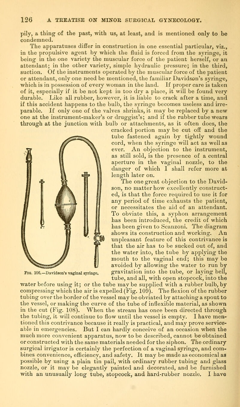 pily, a thing of the past, with us, at least, and is mentioned only to be condemned. The apparatuses differ in construction in one essential particular, viz., in the propulsive agent by which the fluid is forced from the syringe, it being in the one variety the muscular force of the patient herself, or an attendant; in the other variety, simple hydraulic pressure; in the third, suction. Of the instruments operated by the muscular force of the patient or attendant, only one need be mentioned, the familiar Davidson's syringe, which is in possession of every woman in the land. If proper care is taken of it, especially if it be not kept in too dry a place, it will be found very durable. Like all rubber, however, it is liable to crack after a time, and if this accident happens to the bulb, the syringe becomes useless and irre- parable. If only one of the valves shrinks, it may be replaced by a new one at the instrument-maker's or druggist's; and if the rubber tube wears through at the junction with bulb or attachments, as it often does, the cracked portion may be cut off and the tube fastened again by tightly wound cord, when the syringe will act as well as ever. An objection to the instrument, as still sold, is the presence of a central aperture in the vaginal nozzle, to the danger of which I shall refer more at length later on. The one great objection to the David- son, no matter how excellently construct- ed, is that the force required to use it for any period of time exhausts the patient, or necessitates the aid of an attendant. To obviate this, a syphon arrangement has been introduced, the credit of which has been given to Scanzoni. The diagram shows its construction and working. An unpleasant feature of this contrivance is that the air has to be sucked out of, and the water into, the tube by applying the mouth to the vaginal end; this may be avoided by allowing the water to run by gravitation into the tube, or laying bell, tube, and all, with open stopcock, into the water before using it; or the tube may be supplied with a rubber bulb, by compressing which the air is expelled (Fig. 109). The flexion of the rubber tubing over the border of the vessel may be obviated by attaching a spout to the vessel, or making the curve of the tube of inflexible material, as shown in the cut (Fig. 108). When the stream has once been directed through the tubing, it will continue to flow until the vessel is empty. I have men- tioned this contrivance because it really is practical, and may prove service- able in emergencies. But I can hardly conceive of an occasion when the much more convenient apparatus, now to be described, cannot be obtained or constructed with the same materials needed for the siphon. The ordinary surgical irrigator is certainly the perfection of a vaginal syringe, and com- bines convenience, efficiency, and safety. It may be made as economical as possible by using a plain tin pail, with ordinary rubber tubing and glass nozzle, or it may be elegantly painted and decorated, and be furnished with an unusually long tube, stopcock, and hard-rubber nozzle. I have Fig. 106.—Davidson's vaginal syringe.