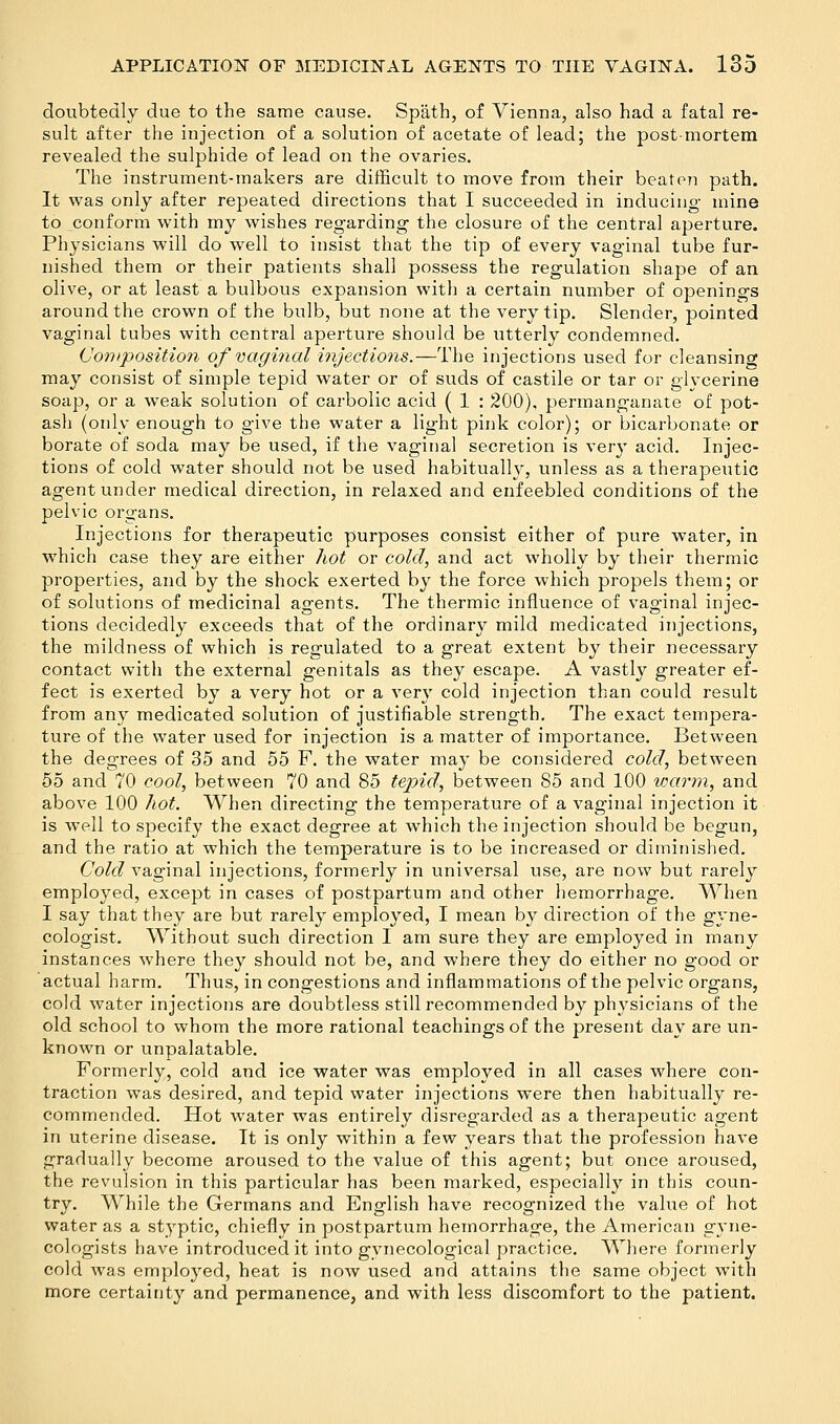 doubtedly due to the same cause. Spiith, of Vienna, also had a fatal re- sult after the injection of a solution of acetate of lead; the post-mortem revealed the sulphide of lead on the ovaries. The instrument-makers are difficult to move from their beaten path. It was only after repeated directions that I succeeded in inducing- mine to conform with my wishes regarding the closure of the central aperture. Physicians will do well to insist that the tip of every vaginal tube fur- nished them or their patients shall possess the regulation shape of an olive, or at least a bulbous expansion with a certain number of openings around the crown of the bulb, but none at the very tip. Slender, pointed vaginal tubes with central aperture should be utterly condemned. (Joti)position of vaginal injections.—The injections used for cleansing may consist of simple tepid water or of suds of castile or tar or glycerine soap, or a weak solution of carbolic acid ( 1 : 200), permanganate of pot- ash (only enough to give the water a light pink color); or bicarbonate or borate of soda may be used, if the vaginal secretion is very acid. Injec- tions of cold water should not be used habitually, unless as a therapeutic agent under medical direction, in relaxed and enfeebled conditions of the pelvic organs. Injections for therapeutic purposes consist either of pure water, in which case they are either hot or cold, and act wholly by their thermic properties, and by the shock exerted by the force which propels them; or of solutions of medicinal agents. The thermic influence of vaginal injec- tions decidedly exceeds that of the ordinary mild medicated injections, the mildness of which is regulated to a great extent by their necessary contact with the external genitals as they escape. A vastly greater ef- fect is exerted by a very hot or a very cold injection than could result from any medicated solution of justifiable strength. The exact tempera- ture of the water used for injection is a matter of importance. Between the degrees of 35 and 55 F. the water may be considered cold, between 55 and 70 cool, between 70 and 85 tepid, between 85 and 100 warm, and above 100 hot. When directing the temperature of a vaginal injection it is well to specify the exact degree at which the injection should be begun, and the ratio at which the temperature is to be increased or diminished. Cold vaginal injections, formerly in universal use, are now but rarely employed, except in cases of postpartum and other hemorrhage. When I say that they are but rarely employed, I mean by direction of the gyne- cologist. Without such direction I am sure they are employed in many instances where they should not be, and where they do either no good or actual harm. Thus, in congestions and inflammations of the pelvic organs, cold water injections are doubtless still recommended by physicians of the old school to whom the more rational teachings of the present day are un- known or unpalatable. Formerly, cold and ice water was employed in all cases where con- traction was desired, and tepid water injections were then habitually re- commended. Hot water was entirely disregarded as a therapeutic agent in uterine disease. It is only within a few years that the profession have gradually become aroused to the value of this agent; but once aroused, the revulsion in this particular has been marked, especially in this coun- try. While the Germans and English have recognized the value of hot water as a styptic, chiefly in postpartum hemorrhage, the American gyne- cologists have introduced it into gynecological practice. Where formerly cold was employed, heat is now used and attains the same object with more certainty and permanence, and with less discomfort to the patient.