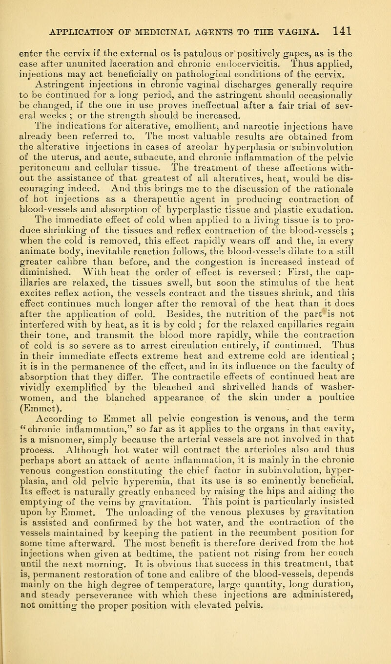 enter the cervix if the external os is patulous or' positively gapes, as is the case after ununited laceration and chronic endocervicitis. Thus applied, injections may act beneficially on pathological conditions of the cervix. Astringent injections in chronic vaginal discharges generally require to be continued for a long period, and the astringent should occasionally be changed, if the one in use proves ineffectual after a fair trial of sev- eral weeks ; or the strength should be increased. The indications for alterative, emollient, and narcotic injections have already been referred to. The most valuable results are obtained from the alterative injections in cases of areolar hyperplasia or subinvolution of the uterus, and acute, subacute, and chronic inflammation of the pelvic peritoneum and cellular tissue. The treatment of these affections with- out the assistance of that greatest of all alteratives, heat, would be dis- couraging indeed. And this brings me to the discussion of the rationale of hot injections as a therapeutic agent in producing contraction of blood-vessels and absorption of hyperplastic tissue and plastic exudation. The immediate effect of cold when applied to a living tissue is to pro- duce shrinking of the tissues and reflex contraction of the blood-vessels ; when the cold is removed, this effect rapidly wears off and the, in every animate body, inevitable reaction follows, the blood-vessels dilate to a still greater calibre than before, and the congestion is increased instead of diminished. With heat the order of effect is reversed : First, the cap- illaries are relaxed, the tissues swell, but soon the stimulus of the heat excites reflex action, the vessels contract and the tissues shrink, and this effect continues much lonarer after the removal of the heat than it does after the application of cold. Besides, the nutrition of the part is not interfered with by heat, as it is by cold ; for the relaxed capillaries regain their tone, and transmit the blood more rapidly, while the contraction of cold is so severe as to arrest circulation entirely, if continued. Thus in their immediate effects extreme heat and extreme cold are identical ; it is in the permanence of the effect, and in its influence on the faculty of absorption that they differ. The contractile effects of continued heat are vividly exemplified by the bleached and shrivelled hands of washer- women, and the blanched appearance of the skin under a poultice (Emmet). According to Emmet all pelvic congestion is venous, and the term chronic inflammation, so far as it applies to the organs in that cavity, is a misnomer, simply because the arterial vessels are not involved in that process. Although hot water will contract the arterioles also and thus perhaps abort an attack of acute inflammation, it is mainly in the chronic venous congestion constituting the chief factor in subinvolution, hyper- plasia, and old pelvic hyperemia, that its use is so eminently beneficial. Its effect is naturally greatly enhanced by raising the hips and aiding the emptying of the veins by gravitation. This point is particularly insisted upon by Emmet. The unloading of the venous plexuses by gravitation is assisted and confirmed by the hot water, and the contraction of the vessels maintained by keeping the patient in the recumbent position for some time afterward. The most benefit is therefore derived from the hot injections when given at bedtime, the patient not rising from her couch until the next morning. It is obvious that success in this treatment, that is, permanent restoration of tone and calibre of the blood-vessels, depends mainly on the high degree of temperature, large quantity, long duration, and steady perseverance with which these injections are administered, not omitting the proper position with elevated pelvis.