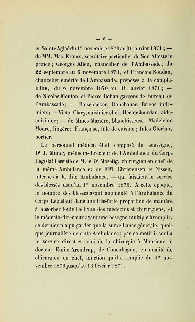 et Sainte Aglaédu r'novembre 1870 au 31 janvier 1871 ; — de MM. Max Krauss, secrétaire particulier de Son Altesse le prince ; Georges Allen^ chancelier de l'Ambassade, du 22 septembre au 6 novembre 1870, et François Soudan, chancelier émérite de l'Ambassade, préposés à la compta- bilité, du 6 novembre 1870 au 31 janvier 1871 ; — de Nicolas Mouton et Pierre Bohan garçons de bureau de l'Ambassade; — Botschacker, Donebauer, Briens infir- miers;— VictorClary, cuisinier chef, Hector Jourdan, aide- cuisinier ; — de Mmes Mazière, blanchisseuse, Madeleine Moure, lingère; Françoise, tille de cuisine ; Jules Glorian, portier. Le personnel médical était composé du soussigné, D' J. Mundy médecin-directeur de TAmbulance du Corps Législatif assisté de M. le D' Mosetig, chirurgien en chef de la mêms Ambulance et de MM. Christensen et Nissen, internes à la dite Ambulance, — qui faisaient le service des blessés jusqu'au 1 novembre 1870. A cette époque, le nombre des blessés ayant augmenté à l'Ambulance du Corps Législatif dans une très-forte proportion de manière à absorber toute l'aclivilé des médecins et chirurgiens, et le médecin-directeur ayant une besogne multiple àremplir, ce dernier n'a pu garder que la surveillance générale, quoi- que journahère de celte Ambulance ; par ce motif il confia le service direct et celui de la chirurgie à Monsieur le docteur Emile Arendrup, do Copenhague, en qualité de chirurgien en chef, fonction qu'il a remplie du 1 no- vembre 1870 jusqu'au 13 février 1871.