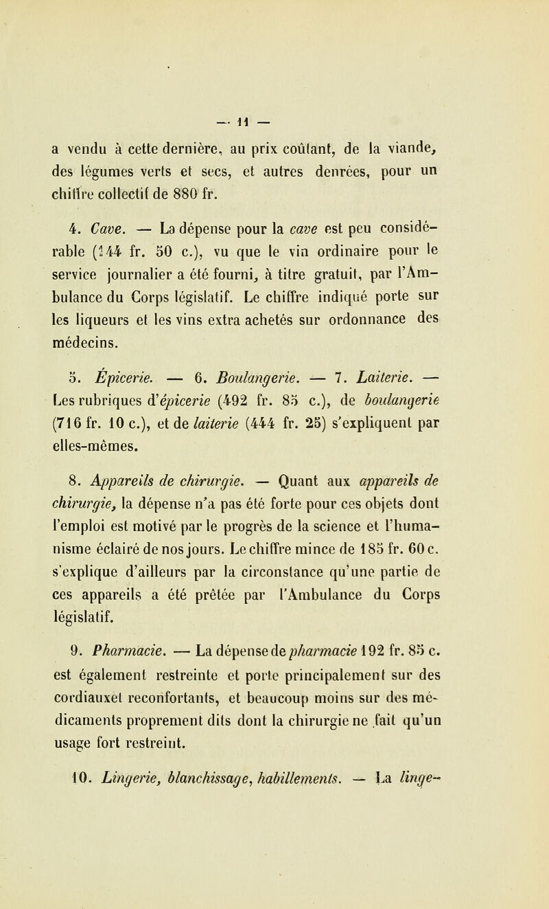 a vendu à cette dernière, au prix coulant, de la viande, des légumes verts et secs, et autres denrées, pour un chitïre collectif de 880 fr. 4. Cave. — La dépense pour la cam est peu considé- rable (144 fr. 30 c), vu que le via ordinaire pour le service journalier a été fourni, à titre gratuit, par l'Am- bulance du Corps législatif. Le chiffre indiqué porte sur les liqueurs et les vins extra achetés sur ordonnance des médecins. 5. Épicerie. — 6. Boulangerie. — 7. Laiterie. — Les rubriques d^épicerie (492 fr. 85 c), de boulangerie (716 fr. 10 c), ai de laiterie (444 fr. 25) s'expliquent par elles-mêmes. 8. Appareils de chirurgie. — Quant aux appareils de chirurgie, la dépense n'a pas été forte pour ces objets dont l'emploi est motivé par le progrès de la science et l'huma- nisme éclairé de nos jours. Le chiffre mince de 185 fr. 60 c. s'explique d'ailleurs par la circonstance qu'une partie de ces appareils a été prêtée par l'Ambulance du Corps législatif. 9. Pharmacie. — La dépense de p/i«rmacz> 192 fr. 85 c. est également restreinte et porte principalement sur des cordiauxet reconfortants, et beaucoup moins sur des mé- dicaments proprement dits dont la chirurgie ne fait qu'un usage fort restreint. 10. Lingerie, blanchissage, habillements. — La linge-'