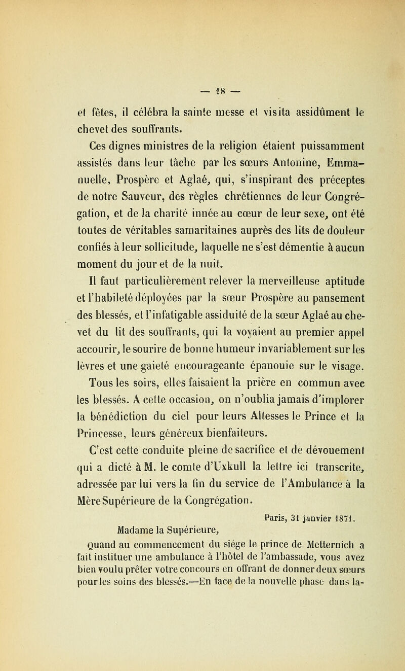 et fêtes, il célébra la sainte messe el visita assidûment le chevet des souffrants. Ces dignes ministres de la religion étaient puissamment assistés dans leur tâche par les sœurs Antonine, Emma- nuelle, Prospère et Aglaé, qui, s'inspirant des préceptes de notre Sauveur, des règles chrétiennes de leur Congré- gation, et de la charité innée au cœur de leur sexe, ont été toutes de véritables samaritaines auprès des lits de douleur confiés à leur sollicitude, laquelle ne s'est démentie à aucun moment du jour et de la nuit. Il faut particulièrement relever la merveilleuse aptitude et l'habileté déployées par la sœur Prospère au pansement des blessés, et l'infatigable assiduité de la sœur Aglaé au che- vet du lit des souffrants, qui la voyaient ao premier appel accourir, le sourire de bonne humeur invariablement sur les lèvres et une gaieté encourageante épanouie sur le visage. Tous les soirs, elles faisaient la prière en commun avec les blessés. A cette occasion, on n'oublia jamais d'implorer la bénédiction du ciel pour leurs Altesses le Prince et la Princesse, leurs généreux bienfaiteurs. C'est cette conduite pleine de sacrifice et de dévouement qui a dicté à M. le comte d'Uxkull la lettre ici transcrite, adressée par lui vers la fin du service de l'Ambulance à la Mère Supérieure de la Congrégation. Paris, 31 janvier 1871. Madame la Supérieure, Quand au commencement du siège le prince de Metternich a fait instituer une ambulance à l'hôtel de Tambassade, vous avez bien voulu prêter votre concours en offrant de donner deux sœurs pour les soins des blessés.—En face de la nouvelle phase dans la-