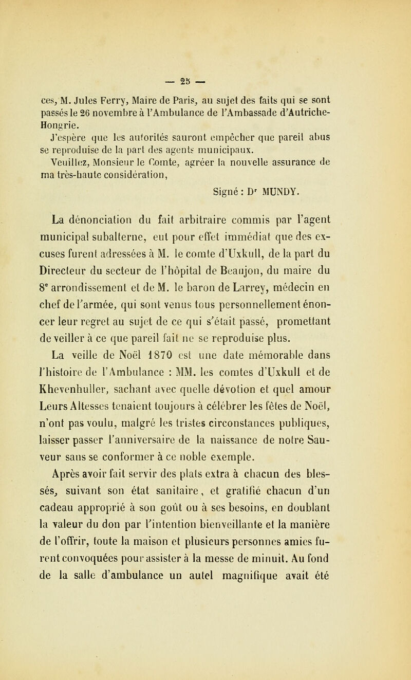 — 23 — ces, M. Jules Ferry, Maire de Paris, au sujet des faits qui se sont passés le 26 novembre à l'Ambulance de l'Ambassade d'Autriche- Hongrie. J'espère que les autorités sauront empêcher que pareil abus se reproduise de la part des agents municipaux. Veuill(!Z, Monsieur le Comte, agréer la nouvelle assurance de ma très-haute considération, Signé : D' MUNDY. La dénonciation du fait arbitraire commis par l'agent municipal subalterne, eut pour efîet immédiat que des ex- cuses furent adressées à M. le comte d'UxkuU, de la part du Directeur du secteur de l'hôpital de Beaujon, du maire du 8^ arrondissement et de M. le baron de Larrey, médecin en chef deTarmée, qui sont venus tous personnellement énon- cer leur regret au sujet de ce qui s^était passé, promettant de\eiller à ce que pareil fait ne se reproduise plus. La veille de Noël 1870 est une date mémorable dans l'histoire de l'Ambulance : MM. les comtes d'Uxkull et de Khevenhuller, sachant avec quelle dévotion et quel amour Leurs Altesses tenaient toujours à célébrer les fêtes de Noël, n'ont pas voulu, malgré les tristes circonstances publiques, laisser passer l'anniversaire de la naissance de notre Sau- veur sans se conformer à ce noble exemple. Après avoir fait servir des plats extra à chacun des bles- séSj suivant son état sanitaire, et gratifié chacun d'un cadeau approprié à son goût ou à ses besoins, en doublant la valeur du don par Tintention bienveillante et la manière de l'offrir, toute la maison et plusieurs personnes amies fu- rent convoquées pour assister à la messe de minuit. Au fond de la salle d'ambulance un autel magnifique avait été