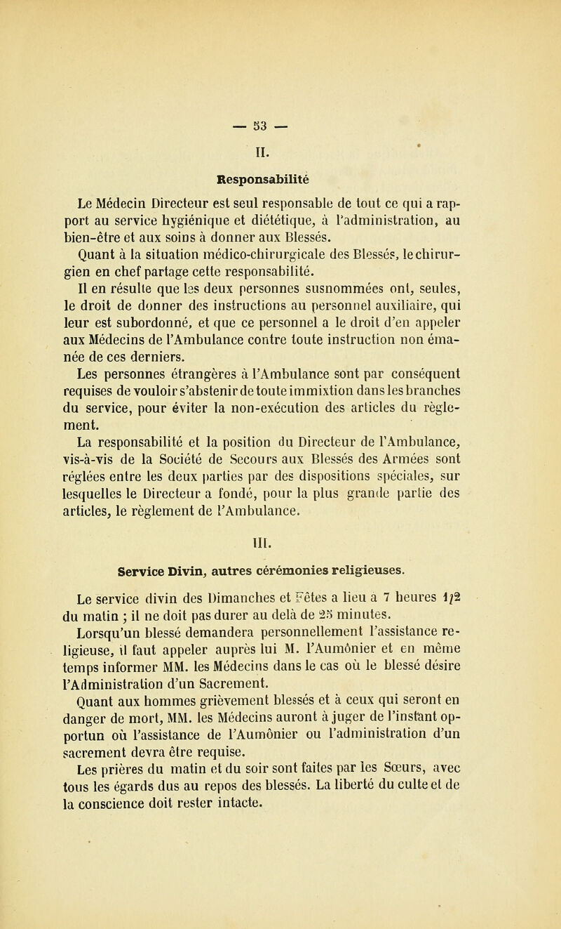 II. Responsabilité Le Médecin Directeur est seul responsable de tout ce qui a rap- port au service hygiénique et diététique, à l'administration, au bien-être et aux soins à donner aux Blessés. Quant à la situation médico-chirurgicale des Blessés, le chirur- gien en chef partage cette responsabilité. Il en résulte que les deux personnes susnommées ont, seules, le droit de donner des instructions au personnel auxiliaire, qui leur est subordonné, et que ce personnel a le droit d'en appeler aux Médecins de l'Ambulance contre toute instruction non éma- née de ces derniers. Les personnes étrangères à l'Ambulance sont par conséquent requises de vouloir s'abstenir de toute immixtion dans les branches du service, pour éviter la non-exécution des articles du règle- ment. La responsabilité et la position du Directeur de TAmbulance, vis-à-vis de la Société de Secours aux Blessés des Armées sont réglées entre les deux parties par des dispositions spéciales, sur lesquelles le Directeur a fondé, pour la plus grande partie des articles, le règlement de l'Ambulance. III. Service Divin, autres cérémonies religieuses. Le service divin des Dimanches et Fêtes a lieu a 7 heures 1/2 du matin ; il ne doit pas durer au delà de i2o minutes. Lorsqu'un blessé demandera personnellement l'assistance re- ligieuse, U faut appeler auprès lui M. l'Aumônier et en même temps informer MM. les Médecins dans le cas oi^i le blessé désire l'Administration d'un Sacrement. Quant aux hommes grièvement blessés et à ceux qui seront en danger de mort, MM. les Médecins auront à juger de l'instant op- portun où l'assistance de TAumônier ou l'administration d'un sacrement devra être requise. Les prières du matin et du soir sont faites par les Sœurs, avec tous les égards dus au repos des blessés. La liberté du culte et de la conscience doit rester intacte.