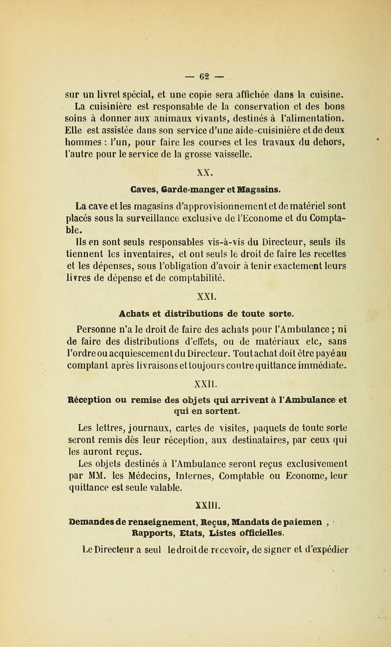sur un livrel spécial, et une copie sera affichée dans la cuisine. La cuisinière est responsable de la conservation et des bons soins à donner aux animaux vivants, destinés à Talimentation. Elle est assistée dans son service d'une aide-cuisinière et de deux hommes : Tun, pour faire les courses et les travaux du dehors, l'autre pour le service de la grosse vaisselle. XX. Gaves, Garde-manger et lUagasins. La cave et les magasins d'approvisionnement et de matériel sont placés sous la surveillance exclusive de l'Econome et du Compta- ble. Ils en sont seuls responsables vis-à-vis du Directeur, seuls ils tiennent les inventaires, et ont seuls le droit de faire les recettes et les dépenses, sous l'obligation d'avoir à tenir exactement leurs livres de dépense et de comptabilité. XXI. Achats et distributions de toute sorte. Personne n'a le droit de faire des achats pour l'Ambulance ; ni de faire des distributions d'effets, ou de matériaux elc, sans l'ordre ou acquiescement du Directeur. Tout achat doit être payé au comptant après livraisons et toujours contre quittance immédiate. XXll. Réception ou remise des objets qui arrivent à l'Ambulance et qui en sortent. Les lettres, journaux, cartes de visites, paquets de toute sorte seront remis dès leur réception, aux destinataires, par ceux qui les auront reçus. Les objets destinés à l'Ambulance seront reçus exclusivement par MM. les Médecins, Internes, Comptable ou Econome, leur quittance est seule valable. XXIII. Demandes de renseignement, Reçus, Mandats de paiemen , ' Rapports, Etats, Listes officielles. Le Directeur a seul ledroitde recevoir, de signer et d'expédier
