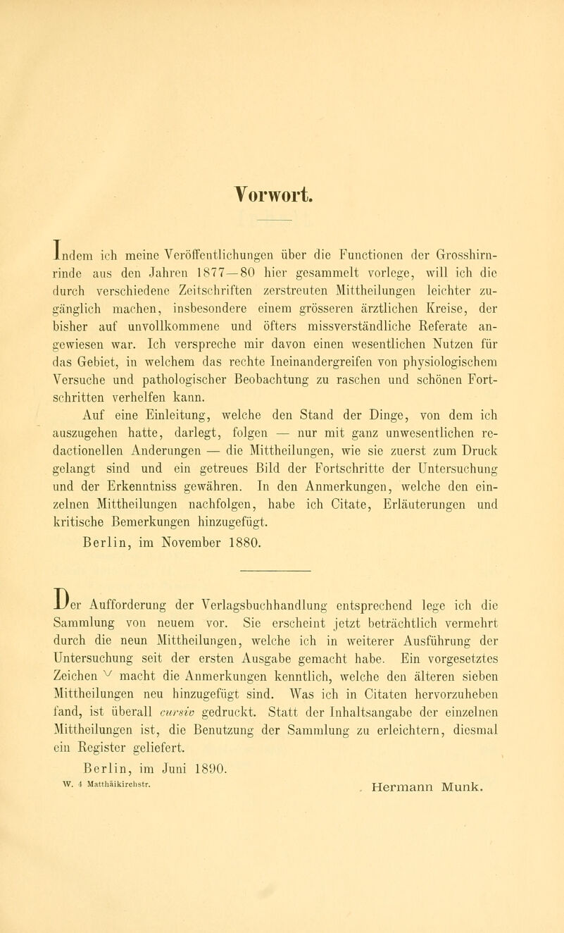 Vorwort. I ndem ich meine Veröffentlichungen über die Functionen der Grosshirn- rinde aus den Jahren 1877—80 hier gesammelt vorlege, will ich die durch verschiedene Zeitschriften zerstreuten Mittheilungen leichter zu- gänglich machen, insbesondere einem grösseren ärztlichen Kreise, der bisher auf unvollkommene und öfters missverständliche Referate an- gewiesen war. Ich verspreche mir davon einen wesentlichen Nutzen für das Gebiet, in welchem das rechte Ineinandergreifen von physiologischem Versuche und pathologischer Beobachtung zu raschen und schönen Fort- schritten verhelfen kann. Auf eine Einleitung, welche den Stand der Dinge, von dem ich auszugehen hatte, darlegt, folgen — nur mit ganz unwesentlichen re- dactionellen Änderungen — die Mittheilungen, wie sie zuerst zum Druck gelangt sind und ein getreues Bild der Fortschritte der Untersuchung und der Erkenntniss gewähren. In den Anmerkungen, welche den ein- zelnen Mittheilungen nachfolgen, habe ich Citate, Erläuterungen und kritische Bemerkungen hinzugefügt. Berlin, im November 1880. D er Aufforderung der Verlagsbuchhandlung entsprechend lege ich die Sammlung von neuem vor. Sie erscheint jetzt beträchtlich vermehrt durch die neun Mittheilungen, welche ich in weiterer Ausführung der Untersuchung seit der ersten Ausgabe gemacht habe. Ein vorgesetztes Zeichen ^ macht die Anmerkungen kenntlich, welche den älteren sieben Mittheilungen neu hinzugefügt sind. Was ich in Citaten hervorzuheben fand, ist überall ctirsiv gedruckt. Statt der Inhaltsangabe der einzelnen Mittheilungen ist, die Benutzung der Sammlung zu erleichtern, diesmal ein Register geliefert. Berlin, im Juni 1890. w. 4 Matthäikirchstr. _ Hermann Munk.