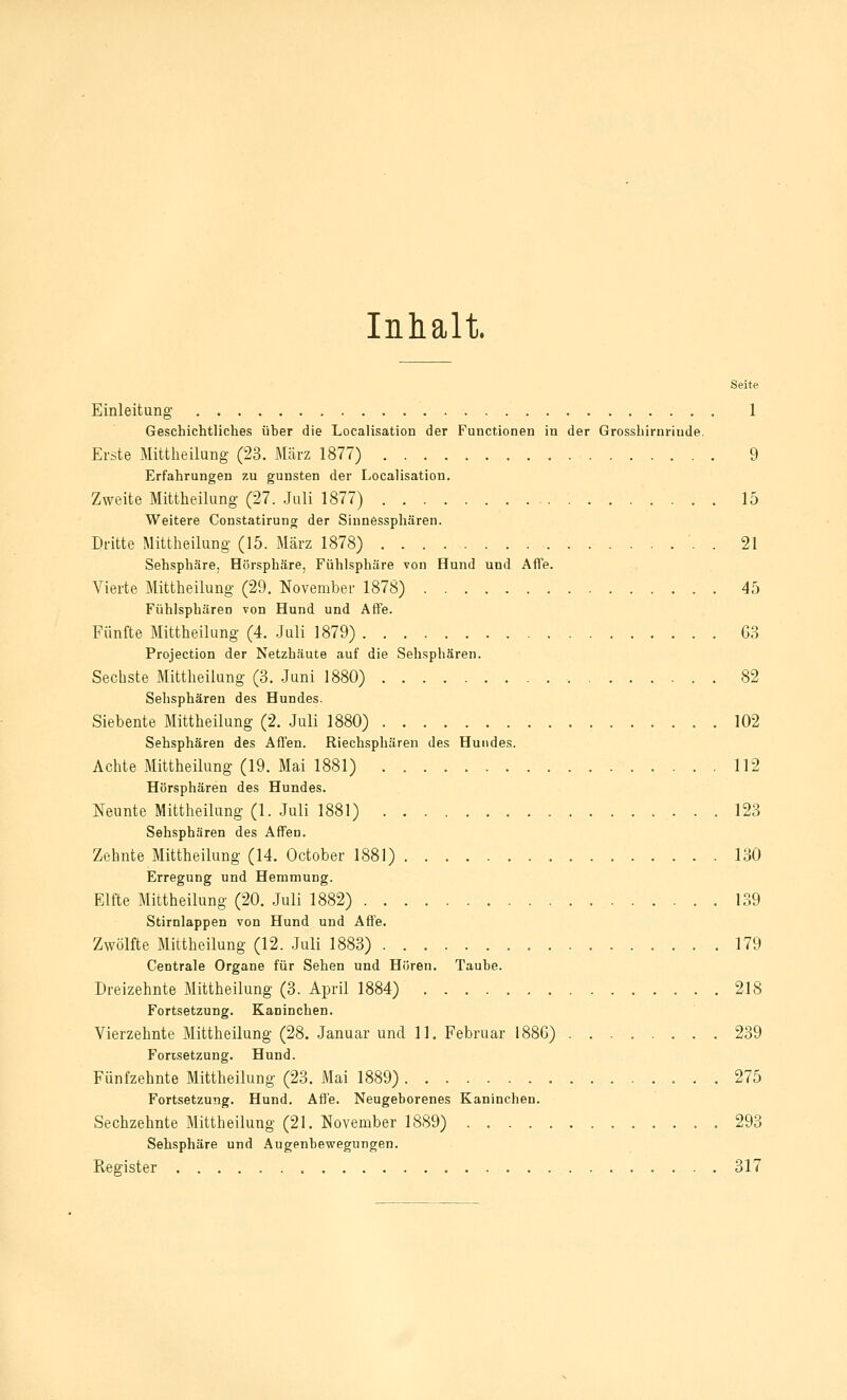 Inhalt Seite Einleitung 1 Geschichtliches über die Localisation der Functionen in der Grosshirnriude. Erste Mittheilung- (23. März 1877) 9 Erfahrungen zu gunsten der Localisation. Zweite Mittheilung (27. Juli 1877) 15 Weitere Constatirung der Sinnessphären. Dritte Mittheilung (15. März 1878) '. . 21 Sehsphäre, Hörsphäre, Fühlsphüre von Hund und Affe. Vierte Mittheilung (29. November 1878) 45 Fühlsphären von Hund und Affe. Fünfte Mittheilung (4. .Juli 1879) 63 Projection der Netzhäute auf die Sehsphären. Sechste Mittheilang (3. Juni 1880) 82 Sehsphären des Hundes. Siebente Mittheilung (2. Juli 1880) 102 Sehsphären des Affen. Riechsphären des Hundes. Achte Mittheilung (19. Mai 1881) 112 Hörsphären des Hundes. Neunte Mittheilung (1. Juli 1881) 123 Sehsphären des Affen. Zehnte Mittheilung (14. October 1881) 130 Erregung und Hemmung. Elfte Mittheilung (20. Juli 1882) 139 Stirnlappen von Hund und Affe. Zwölfte Mittheilung (12. .Juli 1883) 179 Centrale Organe für Sehen und Hören. Taube. Dreizehnte Mittheilung (3. April 1884) 218 Fortsetzung. Kaninchen. Vierzehnte Mittheilung (28. Januar und 11. Februar 188G) 239 Fortsetzung. Hund. Fünfzehnte Mittheilung (23. Mai 1889) 275 Fortsetzung. Hund. Afl'e. Neugeborenes Kaninchen. Sechzehnte Mittheilung (21. November 1889) 293 Sehsphäre und Augenbewegungen. Register 317