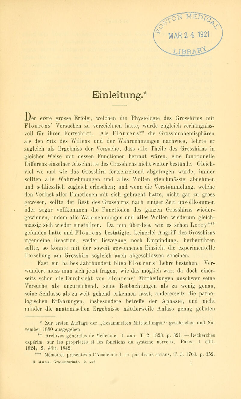 Einleitung. * D er erste grosse Erfolg, welchen die Physiologie des Grosshirns mit Flourens' Versuchen zu verzeichnen hatte, wurde zugleich verhängniss- voll für ihren Fortschritt. Als Flourens** die Grosshirnhemisphären als den Sitz des Willens und der Wahrnehmungen nachwies, lehrte er zugleich als Ergebniss der Versuche, dass alle Theile des Grosshirns in gleicher Weise mit dessen Functionen betraut wären, eine functionelie Differenz einzelner Abschnitte des Grosshirns nicht weiter bestände. Gleich- viel wo und wie das Grosshirn fortschreitend abgetragen würde, immer sollten alle Wahrnehmungen und alles Wollen gieichmässig abnehmen und schliesslich zugleich erlöschen; und wenn die Verstümmelung, welche den Verlust aller Functionen mit sich gebracht hatte, nicht gar zu gross geAvesen, sollte der Rest des Grosshirns nach einiger Zeit unvollkommen oder sogar vollkommen die Functionen des ganzen Grosshirns wieder- gewinnen, indem alle Wahrnehmungen und alles Wollen wiederum gleich- massig sich wieder einstellten. Da nun überdies, wie es schon Lorry*** gefunden hatte und Flourens bestätigte, keinerlei Angriff des Grosshirns irgendeine Reaction, Aveder Bewegung noch Empfindung, herbeiführen sollte, so konnte mit der soweit gewonnenen Einsicht die experimentelle Forschung am Grosshirn sogleich auch abgeschlossen scheinen. Fast ein halbes Jahrhundert blieb Flourens' Lehre bestehen. Ver- wundert rauss man sich jetzt fragen, wie das möglich war, da doch einer- seits schon die Durchsicht von Flourens' Mittheilungen unschwer seine Versuche als unzureichend, seine Beobachtungen als zu wenig genau, seine Schlüsse als zu weit gehend erkennen lässt, andererseits die patho- logischen Erfahrungen, insbesondere betreffs der Aphasie, und nicht minder die anatomischen Ergebnisse mittlerweile Anlass genug geboten * Zur ersten Auflage der ,,Gesammelten Mittheilungen geschrieben und No- vember 1880 ausgegeben. ** Archives generales de Medecine, 1. ann. T. 2. 1823. p. 321. — Keclierches experlm. sur les proprietes et les fonctions du Systeme nerveux. Paris. 1. edit. 1824; 2. edit. 1842. *** Memoires presentes ä l'Academie d. sc. par divers savans, T. 3. 1760. p, 352.