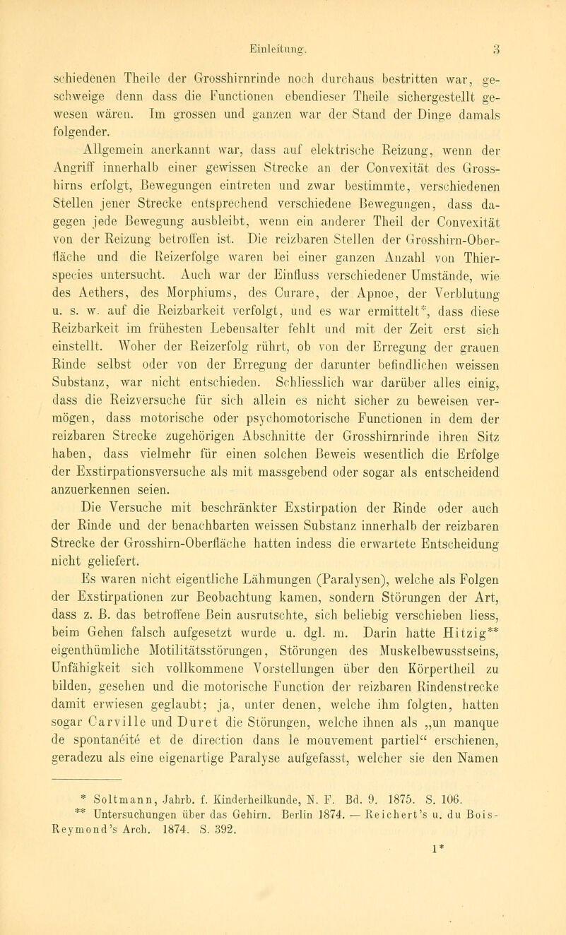 scliiedeneii Theile der Grosshirnrinde noch durchaus bestritten war, ge- schweige denn dass die Functionen ebendieser Theile sichergestellt ge- wesen wären. Im grossen und ganzen war der Stand der Dinge damals folgender. Allgemein anerkannt war, dass auf elektrische Reizung, wenn der Angriff innerhalb einer gewissen Strecke an der Convexität des Gross- hirns erfolgt, Bewegungen eintreten und zwar bestimmte, verschiedenen Stellen jener Strecke entsprechend verschiedene Bewegungen, dass da- gegen jede Bewegung ausbleibt, wenn ein anderer Theil der Convexität von der Reizung betroffen ist. Die reizbaren Stellen der Grosshirn-Ober- fläche und die Reizerfolge waren bei einer ganzen Anzahl von Thier- species untersucht. Auch war der Einfluss verschiedener Umstände, wie des Aethers, des Morphiums, des Curare, der ilpnoe, der Verblutung u. s. w. auf die Reizbarkeit verfolgt, und es Wcir ermittelt*, dass diese Reizbarkeit im frühesten Lebensalter fehlt und mit der Zeit erst sich einstellt. Woher der Reizerfolg rührt, ob von der Erregung der grauen Rinde selbst oder von der Erregung der darunter befindliche]! weissen Substanz, war nicht entschieden. Schliesslich war darüber alles einig, dass die Reizversuche für sich allein es nicht sicher zu beweisen ver- mögen, dass motorische oder psychomotorische Functionen in dem der reizbaren Strecke zugehörigen Abschnitte der Grosshirnrinde ihren Sitz haben, dass vielmehr für einen solchen Beweis wesentlich die Erfolge der Exstirpationsversuche als mit massgebend oder sogar als entscheidend anzuerkennen seien. Die Versuche mit beschränkter Exstirpation der Rinde oder auch der Rinde und der benachbarten weissen Substanz innerhalb der reizbaren Strecke der Grosshirn-Oberfläche hatten indess die erwartete Entscheidung nicht geliefert. Es waren nicht eigentliche Lähmungen (Paralysen), welche als Folgen der Exstirpationen zur Beobachtung kamen, sondern Störungen der Art, dass z. B. das betroffene Bein ausrutschte, sich beliebig verschieben liess, beim Gehen falsch aufgesetzt wurde u. dgl. m. Darin hatte Hitzig** eigenthümliche Motilitätsstörungen, Störungen des Muskelbewusstseins, Unfähigkeit sich vollkommene Vorstellungen über den Körpertheil zu bilden, gesehen und die motorische Function der reizbaren Rindenstrecke damit erwiesen geglaubt; ja, unter denen, welche ihm folgten, hatten sogar Oarville und Dur et die Störungen, welche ihnen als „un manque de spontaneite et de direction dans le mouvement partiel erschienen, geradezu als eine eigenartige Paralyse aufgefasst, welcher sie den Namen * Soltmann, Jahrb. f. Kinderheilkunde, N. F. Bd. 9. 1875. S. 106. ** Untersuchungen über das Gehirn. Berlin 1874. — Reicliert's u. du Bois- Reymond's Ärch. 1874. S. 392. 1*