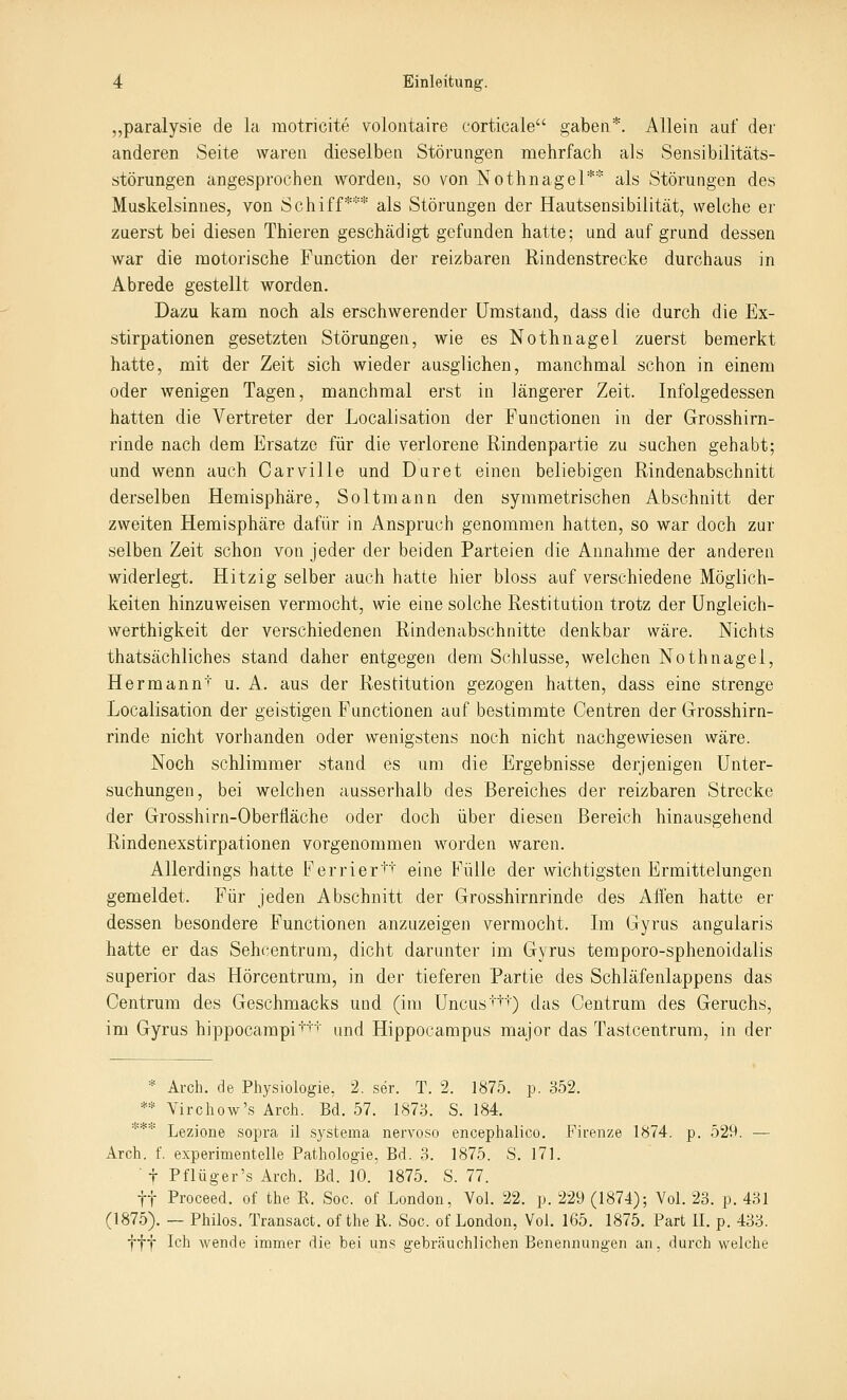 „paralysie de la motricite volontaire corticale gaben*. Allein auf der anderen Seite waren dieselben Störungen mehrfach als Sensibilitäts- störungen angesprochen worden, so von Nothnagel** als Störungen des Muskelsinues, von Schiff*** als Störungen der Hautsensibilität, welche er zuerst bei diesen Thieren geschädigt gefunden hatte; und aufgrund dessen war die motorische Function der reizbaren Rindenstrecke durchaus in Abrede gestellt worden. Dazu kam noch als erschwerender Umstand, dass die durch die Ex- stirpationen gesetzten Störungen, wie es Nothnagel zuerst bemerkt hatte, mit der Zeit sich wieder ausglichen, manchmal schon in einem oder wenigen Tagen, manchmal erst in längerer Zeit. Infolgedessen hatten die Vertreter der Localisation der Functionen in der Grosshirn- rinde nach dem Ersätze für die verlorene Rindenpartie zu suchen gehabt; und wenn auch Carville und Duret einen beliebigen Rindenabschnitt derselben Hemisphäre, Soltmann den symmetrischen Abschnitt der zweiten Hemisphäre dafür in Anspruch genommen hatten, so war doch zur selben Zeit schon von jeder der beiden Parteien die Annahme der anderen widerlegt. Hitzig selber auch hatte hier bloss auf verschiedene Möglich- keiten hinzuweisen vermocht, wie eine solche Restitution trotz der Ungleich- werthigkeit der verschiedenen Rindenabschnitte denkbar wäre. Nichts thatsächliches stand daher entgegen dem Schlüsse, welchen Nothnagel, Hermann' u. A. aus der Restitution gezogen hatten, dass eine strenge Localisation der geistigen Functionen auf bestimmte Centren der Grosshirn- rinde nicht vorhanden oder wenigstens noch nicht nachgewiesen wäre. Noch schlimmer stand es um die Ergebnisse derjenigen Unter- suchungen, bei welchen ausserhalb des Bereiches der reizbaren Strecke der Grosshirn-Oberfläche oder doch über diesen Bereich hinausgehend Rindenexstirpationen vorgenommen worden waren. Allerdings hatte Ferrier''' eine Fülle der wichtigsten Ermittelungen gemeldet. Für jeden Abschnitt der Grosshirnrinde des Affen hatte er dessen besondere Functionen anzuzeigen vermocht. Im Gyrus angularis hatte er das Sehcentrum, dicht darunter im Gyrus temporo-sphenoidalis superior das Hörcentrum, in der tieferen Partie des Schläfenlappens das Centrum des Geschmacks und (im Uncus'+') das Centrum des Geruchs, im Gyrus hippocampi't'T'' und Hippocampus major das Tastcentrum, in der * Ai-ch. de Physiologie, 2. ser. T. 2. 1875. p. 352. ** Virchow's Arch. Bd. 57. 1873. S. 184. **■■■■ Lezione sopra il systema nervoso encephalico. Firenze 1874. p. 529. — Arch. f. experimentelle Pathologie, Bd. 3. 1875. S. 171. ■ t Pflüger's Arch. Bd. 10. 1875. S. 77. tt Proceed. of the R. Soc. of London, Vol. 22. p. 229 (1874); Vol. 23. p. 431 (1875). — Philos. Transact. of the K. Soc. of London, Vol. 165. 1875. Part II. p. 433. fff Ich wende immer die bei uns gebräuchlichen Benennungen an, durch welche