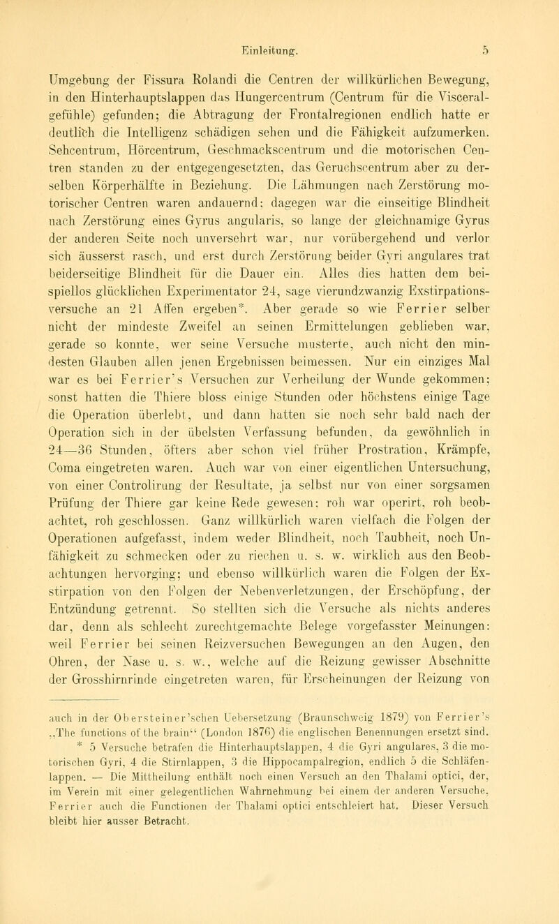 Umgebung der Fissura Rolandi die Centren der willkürlichen Bewegung, in den Hinterhauptslappen das Hungercentrum (Centrum für die Visceral- gefühle) gefanden; die Abtragung der Frontalregionen endlich hatte er deutlich die Intelligenz schädigen sehen und die Fähigkeit aufzumerken. Sehcentrum, Hörcentrum, Geschmackscentrum und die motorischen Cen- tren standen zu der entgegengesetzten, das Geruchscentrum aber zu der- selben Körperhälfte in Beziehung. Die Lähmungen nach Zerstörung mo- torischer Centren waren andauernd; dagegen war die einseitige Blindheit nach Zerstörung eines Gyrus angularis, so lange der gleichnamige Gyrus der anderen »Seite noch unversehrt war, nur vorübergehend und verlor sich äusserst rascJi, und erst durch Zerstörung beider Gyri angulares trat beiderseitige Blindheit für die Dauer ein. Alles dies hatten dem bei- spiellos glücklichen Experimentator 24, sage vierundzwanzig Exstirpations- versuche an 21 Affen ergeben*. Aber gerade so wie Ferrier selber nicht der mindeste Zweifel an seinen Ermittelungen geblieben war, gerade so konnte, wer seine Versuche musterte, auch nicht den min- desten Glauben allen jenen Ergebnissen beimessen. Nur ein einziges Mal war es bei Ferriers Versuchen zur Verheilung der Wunde gekommen; sonst hatten die Thiere bloss einige Stunden oder höchstens einige Tage die Operation überlebt, und dann hatten sie noch sehr bald nach der Operation sich in der übelsten Verfassung befunden, da gewöhnlich in 24—36 Stunden, öfters aber schon viel früher Prostration, Krämpfe, Coma eingetreten waren. Auch war von einer eigentlichen Untersuchung, von einer Controlirung der Resultate, ja selbst nur von einer sorgsamen Prüfung der Thiere gar keine Rede gewesen: roh war operirt, roh beob- achtet, roh geschlossen. Ganz willkürlich waren vielfach die Folgen der Operationen aufgefasst, indem weder Blindheit, noch Taubheit, noch Un- fähigkeit zu schmecken oder zu riechen u. s. w. wirklich aus den Beob- achtungen hervorging; und ebenso willkürlich waren die Folgen der Ex- stirpation von den Folgen der Neben Verletzungen, der Erschöpfung, der Entzündung getrennt. So stellten sich die Versuche als nichts anderes dar, denn als schlecht zurechtgemachte Belege vorgefasster Meinungen: weil Ferrier bei seinen Reizversuchen Bewegungen an den Augen, den Ohren, der Nase u. s. w., welche auf die Reizung gewisser Abschnitte der Grosshirnrinde eingetreten waren, für Erscheinungen der Reizung von auch in der Ob er st ein er'sehen Uebersetzung (Braunschweig 1879) von Ferrier's ,.The fanctions of the brain (London 1876) die englischen Benennungen ersetzt sind. * 5 Versuche betrafen die Hinterhauptslappen, 4 die Gyri angulares, 3 die mo- torischen Gyri, 4 die Stirnlappen, 3 die Hippocampalregion, endlich 5 die Schläfen- lappen. — Die Mittheilung enthält noch einen Versuch an den Thalami optici, der, im Verein mit einer gelegentlichen Wahrnehmung bei einem der anderen Versuche, Ferrier auch die Functionen der Thalami optici entschleiert hat. Dieser Versuch bleibt hier ausser Betracht.