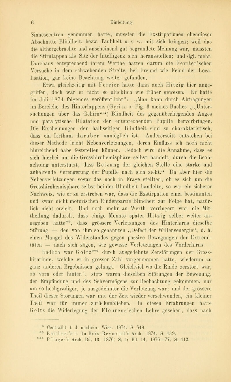 Sinnescentren genommen hatte, mussten die Exstirpationen ebendieser Abschnitte Blindheit, bezw. Taubheit u. s. w, mit sich bringen; weil das die althergebrachte und anscheinend gut begründete Meinung war, mussten die Stirnlappen als Sitz der Intelligenz sich herausstellen; und dgl. mehr. Durchaus entsprechend ihrem Werthe hatten darum die Ferrier'sehen Versuche in dem schwebenden Streite, bei Freund wie Feind der Loca- lisation, gar keine Beachtung weiter gefunden. Etwa gleichzeitig mit Ferrier hatte dann auch Hitzig hier ange- griffen, doch war er nicht so glücklich wie früher gewesen. Er hatte im Juli 1874 folgendes veröffentlicht*: ,,Man kann durch Abtragungen im Bereiche des Hinterlappens (Gyri n. o, Fig. 3 meines Buches „„Unter- suchungen über das Gehirn) Blindheit des gegenüberliegenden Auges und paralytische Dilatation der entsprechenden Pupille hervorbringen. Die Erscheinungen der halbseitigen Blindheit sind so charakteristisch, dass ein Irrthum darüber unmöglich ist. Andererseits entstehen bei dieser Methode leicht Nebenverletzungen, deren Einfluss ich noch nicht hinreichend habe feststellen können. Jedoch wird die Annahme, dass es sich hierbei um die Grosshirnhemisphäre selbst handelt, durch die Beob- achtung unterstützt, dass Reizung der gleichen Stelle eine starke und anhaltende Verengerung der Pupille nach sich zieht. Da aber hier die Neben Verletzungen sogar das noch in Frage stellten, ob es sich um die Grosshirnhemisphäre selbst bei der Blindheit handelte, so war ein sicherer Nachweis, wie er zu erstreben war, dass die Exstirpation einer bestimmten und zwar nicht motorischen Rindenpartie Blindheit zur Folge hat, natür- lich nicht erzielt. Und noch mehr an Werth verringert war die Mit- theilung dadurch, dass einige Monate später Hitzig selber weiter an- gegeben hatte**, dass grössere Verletzungen des Hinterhirns dieselbe Störung — den von ihm so genannten „Defect der Willensenergie, d. h. einen Mangel des Widerstandes gegen passive Bewegungen der Extremi- täten — nach sich zögen, wie gewisse Verletzungen des Vorderhirns. Endlich war Goltz*** durch ausgedehnte Zerstörungen der Gross- hirnrinde, welche er in grosser Zahl vorgenommen hatte, wiederum zu ganz anderen Ergebnissen gelangt. Gleichviel wo die Rinde zerstört war, ob vorn oder hinten ', stets waren dieselben Störungen der Bewegung, der Empfindung und des Sehvermögens zur Beobachtung gekommen, nur um so hochgradiger, je ausgedehnter die Verletzung war; und der grössere Theil dieser Störungen war mit der Zeit wieder verschwunden, ein kleiner Theil war für immer zurückgeblieben. In diesen Erfahrungen hatte Goltz die Widerlegung der Flourens'sehen Lehre gesehen, dass nach * Centralbl. f. d. medicin. Wiss. 1874. S. 548. ** Reichert's u. du Bois-Reymond's Arch. 1874. S. 439. *** Pflüger's Arch. Bd. 13. 1876; S. 1; Bd. 14. 1876-77. S. 412.