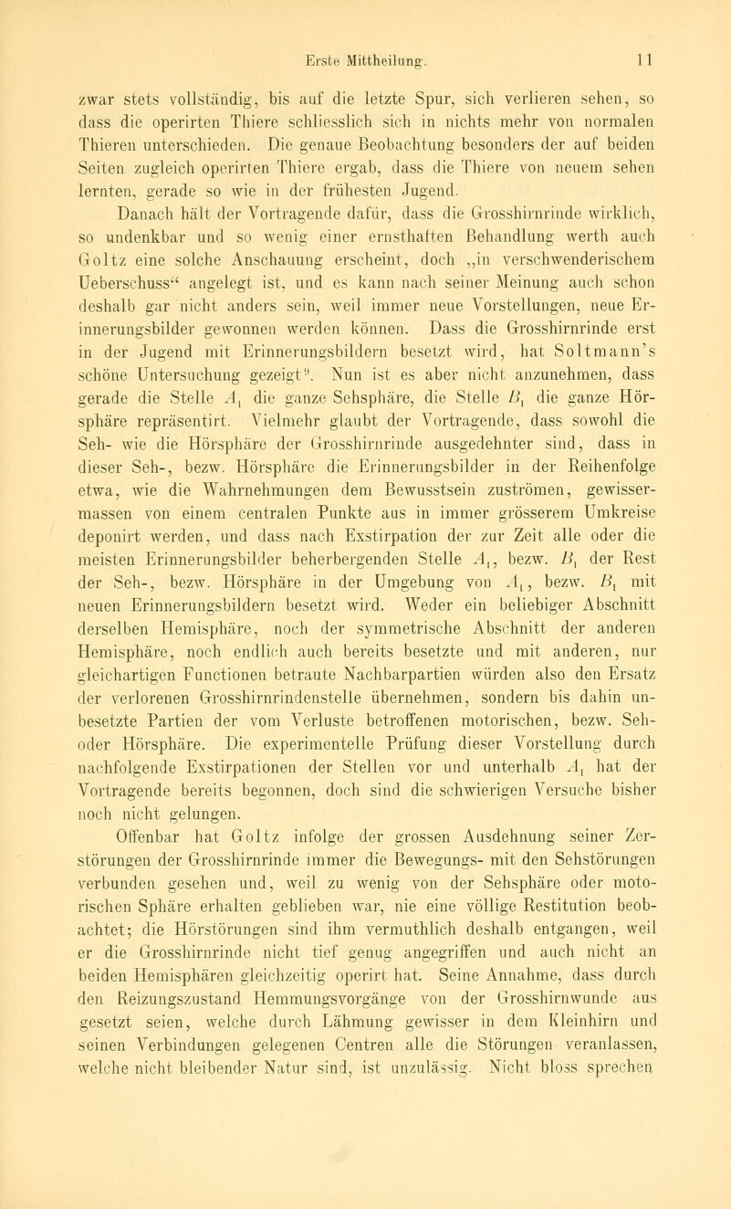 zwar stets vollstÜDdig, bis auf die letzte Spur, sich verlieren sehen, so dass die operirten Tliiere schliesslich sich in nichts mehr von normalen Thieren unterschieden. Die genaue Beobachtung besonders der auf beiden Seiten zugleich operirten Thiere ergab, dass die Thiere von neuem sehen lernten, gerade so wie in der frühesten Jugend. Danach hält der Vortragende dafür, dass die Grosshirnrinde wirklich, so undenkbar und so wenig einer ernsthaften Behandlung werth auch Goltz eine solche Anschauung erscheint, doch „in verschwenderischem Ueberschuss' angelegt ist, und es kann nach seiner Meinung auch schon deshalb gar nicht anders sein, weil immer neue Vorstellungen, neue Er- innerungsbilder gewonnen werden können. Dass die Grosshirnrinde erst in der Jugend mit Erinnerungsbildern besetzt wird, hat Soltmann's schöne Untersuchung gezeigt. Nun ist es aber nicht anzunehmen, dass gerade die Stelle ^4, die ganze Sehsphäre, die Stelle /i, die ganze Hör- sphäre repräsentirt. Vielmehr glaubt der Vortragende, dass sowohl die Seh- wie die Hörsphäre der Grosshirnrinde ausgedehnter sind, dass in dieser Seh-, bezw. Hörsphäre die Erinnerungsbilder in der Reihenfolge etwa, wie die Wahrnehmungen dem Bewusstsein zuströmen, gewisser- massen von einem centralen Punkte ans in immer grösserem Umkreise deponirt werden, und dass nach Exstirpation der zur Zeit alle oder die meisten Erinnerungsbilder beherbergenden Stelle .4,, bezw. B^ der Rest der Seh-, bezw. Hörsphäre in der Umgebung von A^, bezw. By mit neuen Erinnerungsbildern besetzt wird. Weder ein beliebiger Abschnitt derselben Hemisphäre, noch der symmetrische Abschnitt der anderen Hemisphäre, noch endlich auch bereits besetzte und mit anderen, nur gleichartigen Functionen betraute Nachbarpartien würden also den Ersatz der verlorenen Grosshirnrindenstelle übernehmen, sondern bis dahin un- besetzte Partien der vom Verluste betrotfenen motorischen, bezw. Seh- oder Hörsphäre. Die experimentelle Prüfung dieser Vorstellung durch nachfolgende Exstirpationen der Stellen vor und unterhalb ^4, hat der Vortragende bereits begonnen, doch sind die schwierigen Versuche bisher noch nicht gelungen. Offenbar hat Goltz infolge der grossen Ausdehnung seiner Zer- störungen der Grosshirnrinde immer die Bewegungs- mit den Sehstörungen verbunden gesehen und, weil zu wenig von der Sehsphäre oder moto- rischen Sphäre erhalten geblieben war, nie eine völlige Restitution beob- achtet; die Hörstörungen sind ihm vermuthlich deshalb entgangen, weil er die Grosshirnrinde nicht tief genug angegriffen und auch nicht an beiden Hemisphären gleichzeitig operirt hat. Seine Annahme, dass durch den Reizungszustand Hemmungsvorgänge von der Grosshirnwunde aus gesetzt seien, welche durch Lähmung gewisser in dem Kleinhirn und seinen Verbindungen gelegenen Centren alle die Störungen veranlassen, welche nicht bleibender Natur sind, ist unzulässig. Nicht blo.ss sprechen