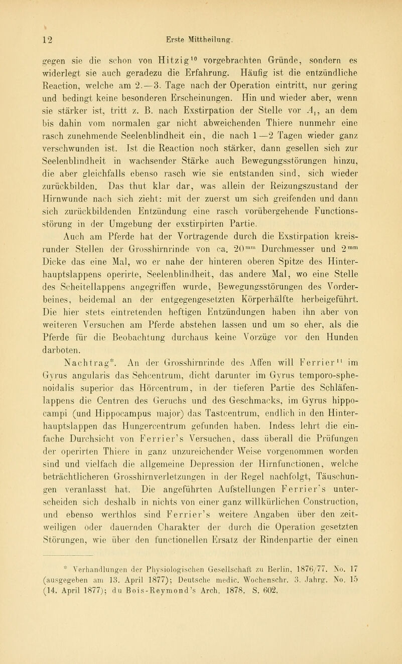 gegen sie die schon von Hitzig^ vorgebrachten Gründe, sondern es widerlegt sie auch geradezu die Erfahrung. Häufig ist die entzündliche Reaction, welche am 2.—3. Tage nach der Operation eintritt, nur gering und bedingt keine besonderen Erscheinungen. Hin und wieder aber, wenn sie stärker ist, tritt z. B. nach Exstirpation der Stelle vor A^, an dem bis dahin vom normalen gar nicht abweichenden Thiere nunmehr eine rasch zunehmende Seelenblindheit ein, die nach 1—2 Tagen wieder ganz verschwunden ist. Ist die Reaction noch stärker, dann gesellen sich zur Seelenblindheit in wachsender Stärke auch Bewegungsstörungen hinzu, die aber gleichfalls ebenso rasch wie sie entstanden sind, sich wieder zurückbilden. Das thut klar dar, was allein der Reizungszustand der Hirnwunde nach sich zieht: mit der zuerst um sich greifenden und dann sich zurückbildenden Entzündung eine rasch vorübergehende Functions- störung in der Umgebung der exstirpirten Partie. Auch am Pferde hat der Vortragende durch die Exstirpation kreis- runder StelJen der Grosshirnrinde von ca. 20'™ Durchmesser und 2™' Dicke das eine Mal, wo er nahe der hinteren oberen Spitze des Hinter- hauptslappens operirte, Seelenblindheit, das andere Mal, wo eine Stelle des Scheitellappens angegriffen wurde, Bewegungsstörungen des Vorder- beines, beidemal an der entgegengesetzten Körperhälfte herbeigeführt. Die hier stets eintretenden heftigen Entzündungen haben ihn aber von weiteren Versuchen am Pferde abstehen lassen und um so eher, als die Pferde für die Beobachtung durchaus keine Vorzüge vor den Hunden darboten. Nachtrag*. An der Grosshirnrinde des Affen will Ferrier im Gyrus angularis das Sehcentrum, dicht darunter im Gyrus temporo-sphe- noidalis superior das Hörcentrum, in der tieferen Partie des Schläfen- lappens die Oentren des Geruchs und des Geschmacks, im Gyrus hippo- campi (und Hippocampus major) das Tastcentrum, endlich in den Hinter- hauptslappen das Hungercentrum gefunden haben. Indess lehrt die ein- fache Durchsicht von Perrier's Versuchen, dass überall die Prüfungen der operirten Thiere in ganz unzureichender Weise vorgenommen worden sind und vielfach die allgemeine Depression der Hirnfunctionen, welche beträchtlicheren Grosshirnverletzungeii in der Regel nachfolgt, Täuschun- gen veranlasst hat. Die angeführten Aufstellungen Ferrier's unter- scheiden sich deshalb in nichts von einer ganz willkürlichen Construction, und ebenso werthlos sind Ferrier's weitere Angaben über den zeit- weiligen oder dauei'nden Charakter der durch die Operation gesetzten Störungen, wie über den functionellen Ersatz der Rindenpartie der einen * Verhandlungen der Physiologischen Gesellschaft zu Berlin, 1876/77. No. 17 (ausgegeben am 13. April 1877); Deutsche medic. Wochenschr. 3. Jahrg. No. 15 (14. April 1877); du Bois-Reymond's Arch. 1878. S. 602,