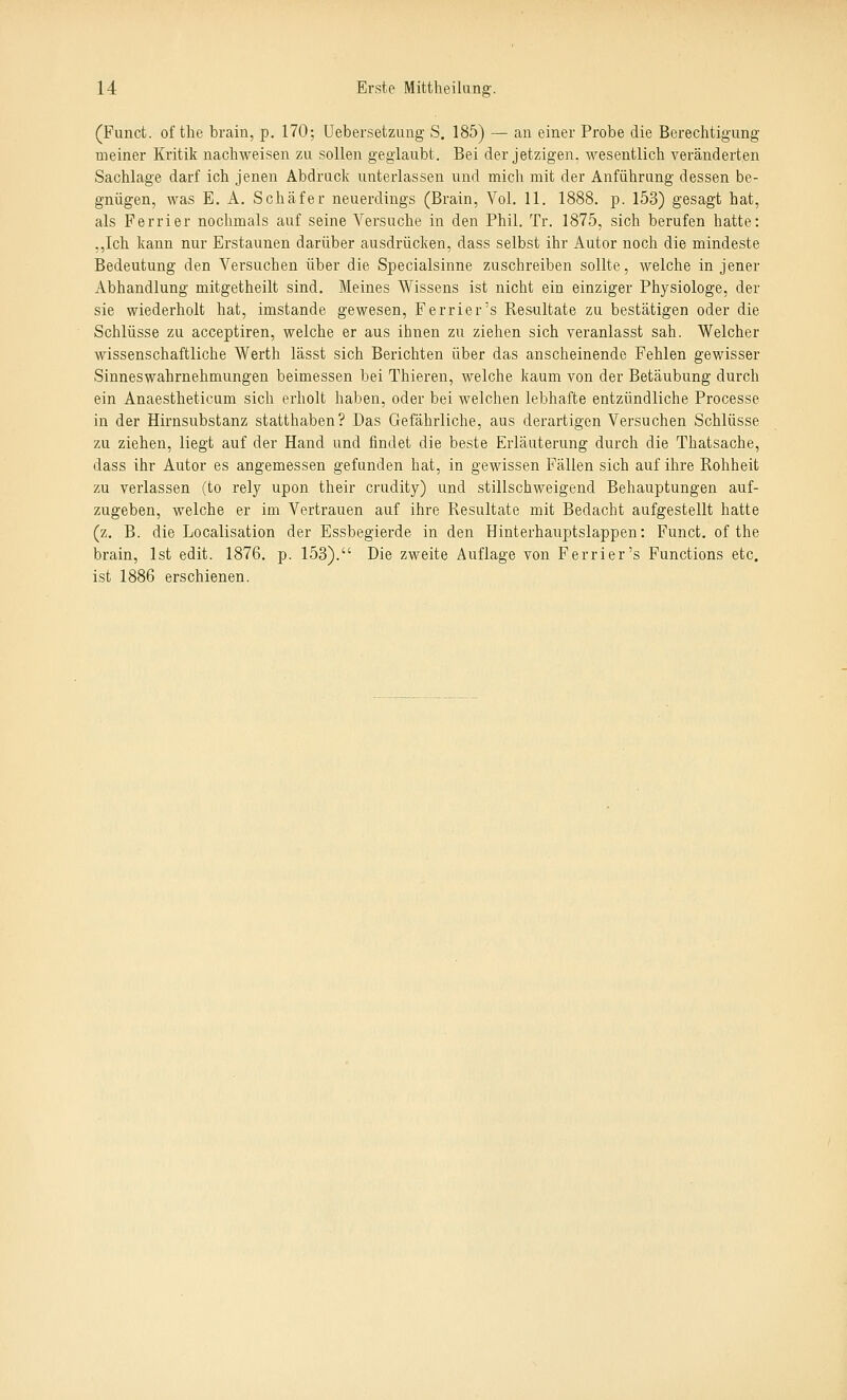 (Funct. of the brain, p. 170; üebersetzuug S. 185) — an einer Probe die Berechtigung meiner Kritik nachweisen zu sollen geglaubt. Bei der jetzigen, wesentlich veränderten Sachlage darf ich jenen Abdruck unterlassen und mich mit der Anführung dessen be- gnügen, was E. A. Schäfer neuerdings (Brain, Vol. 11. 1888. p. 153) gesagt hat, als Ferrier nochmals auf seine Versuche in den Phil. Tr. 1875, sich berufen hatte: ,,Ich kann nur Erstaunen darüber ausdrücken, dass selbst ihr Autor noch die mindeste Bedeutung den Versuchen über die Specialsinne zuschreiben sollte, welche in jener Abhandlung mitgetheilt sind. Meines Wissens ist niclit ein einziger Physiologe, der sie wiederholt hat, imstande gewesen, Ferrier's Resultate zu bestätigen oder die Schlüsse zu acceptiren, welche er aus ihnen zu ziehen sich veranlasst sah. Welcher wissenschaftliche Werth lässt sich Berichten über das anscheinende Fehlen gewisser Sinneswahrnehmungen beimessen bei Thieren, welche kaum von der Betäubung durch ein Anaestheticum sich erholt haben, oder bei welchen lebhafte entzündliche Processe in der Hirnsubstanz statthaben? Das Gefährliche, aus derartigen Versuchen Schlüsse zu ziehen, liegt auf der Hand und findet die beste Erläuterung durch die Thatsache, dass ihr Autor es angemessen gefunden hat, in gewissen Fällen sich auf ihre Rohheit zu verlassen (to rely upon their crudity) und stillschweigend Behauptungen auf- zugeben, welche er im Vertrauen auf ihre Resultate mit Bedacht aufgestellt hatte (z. B. die Localisation der Essbegierde in den Hinterhauptslappen: Funct. of the brain, Ist edit. 1876. p. 153). Die zweite Auflage von Ferrier's Functions etc. ist 1886 erschienen.
