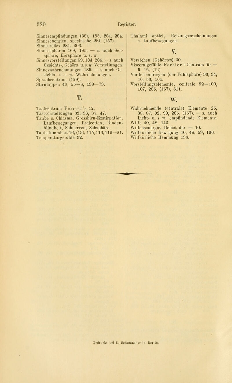Sinnesempfindungen (38), 185, 281, 284. Sinnesenergien, specifische 28t (157). Sinnesreflex 281, 306. Sinnessphären 169, 185. — s. auch Seh- sphilre, Hörsphäre u. s. w. Sinnesvorstellungen 59, 184, 284. — s. auch Gesichts-, Gehörs- u.s.w. Vorstellungen. Sinneswahrnehmungen 185. — s. auch Ge- sichts- u. s. w. Wahrnehmungen. Sprachceutrum (129). Stirulappen 49, 55-8, 139-73. T. Tastcentrum Ferrier's 12. Tastvorstellungen 33, 36, 37, 47. Taube s. Chiasma, Grosshirn-Exstirpation, Laufbewegungen, Projection, Rinden- blindheit, Sehnerven, Sehsphärc. Taubstummheit 16, (13), 115,116,119-21. Temperaturgefühle 32. Thalami optici, Reizungserscheinungen s. Laufbewegungen. V. Verstehen (Gehörtes) 30. Visceralgefühle, Ferrier's Centrum für — 5, 12. (12). Vorderbeinregion (der Fühlsphäre) 33, 34, 46, 53, 164. Vorstellungselemente, centrale 92 — 100, 107, 285, (157), 311. w. Wahrnehmende (centrale) Elemente 25, 38, 87, 92, 99, 285, (157). — s. auch Licht- u. s. w. empfindende Elemente. Wille 40, 48, 143. Willensenergie, Defect der — 10. Willlcürliehe Bewegung 40, 48, 59, 136. Willkürliche Hemmung 136. Gc'dnickl bei L, Schumacher in Berlin.