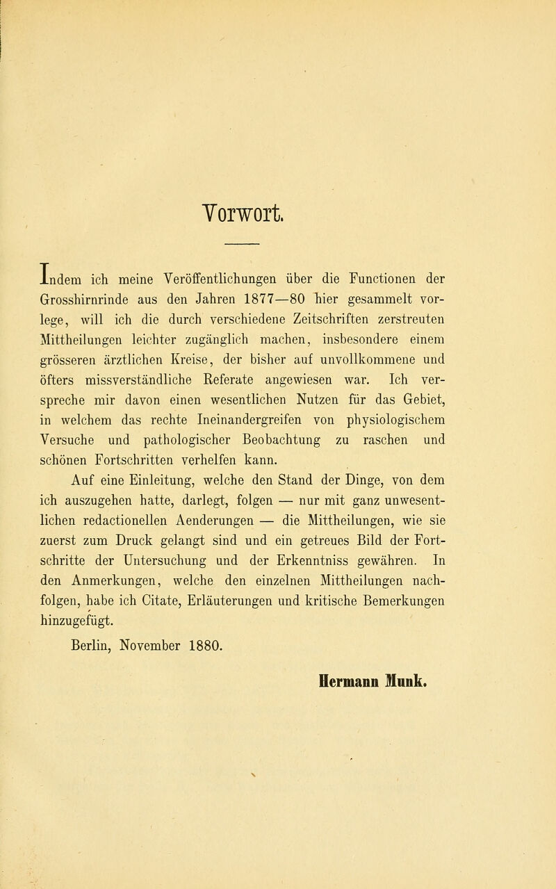 Yorwort. indem ich meine Veröffentlichungen über die Functionen der Grosshirnrinde aus den Jahren 1877—80 hier gesammelt vor- lege, will ich die durch verschiedene Zeitschriften zerstreuten Mittheilungen leichter zugänglich machen, insbesondere einem grösseren ärztlichen Kreise, der bisher auf unvollkommene und öfters missverständliche Referate angewiesen war. Ich ver- spreche mir davon einen wesentlichen Nutzen für das Gebiet, in welchem das rechte Ineinandergreifen von physiologischem Versuche und pathologischer Beobachtung zu raschen und schönen Fortschritten verhelfen kann. Auf eine Einleitung, welche den Stand der Dinge, von dem ich auszugehen hatte, darlegt, folgen — nur mit ganz unwesent- lichen redactionellen Aenderungen — die Mittheilungen, wie sie zuerst zum Druck gelangt sind und ein getreues Bild der Fort- schritte der Untersuchung und der Erkenntniss gewähren. In den Anmerkungen, welche den einzelnen Mittheilungen nach- folgen, habe ich Citate, Erläuterungen und kritische Bemerkungen hinzugefügt. Berlin, November 1880. Hermann Mnnk.