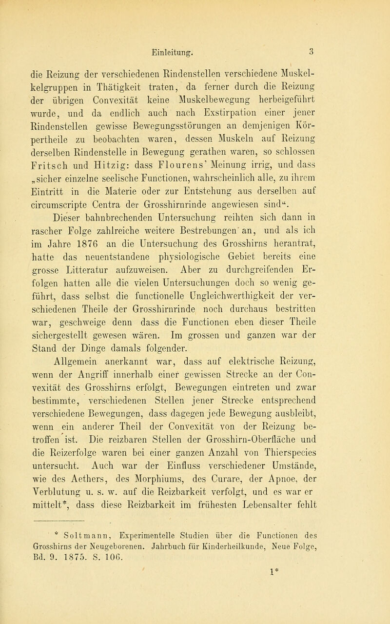 die Reizung der verschiedenen Rindenstellen verschiedene Muskel- kelgruppen in Thätiglveit traten, da ferner durch die Reizung der übrigen Convexität keine Muskelbewegung herbeigeführt wurde, und da endlich auch nach Exstirpation einer jener Rindenstellen gewisse Bewegungsstörungen an demjenigen Kör- pertheile zu beobachten waren, dessen Muskeln auf Reizung derselben Rindenstelle in Bewegung gerathen waren, so schlössen Fritsch und Hitzig: dass Flourens' Meinung irrig, und dass „sicher einzelne seelische Functionen, wahrscheinlich alle, zu ihrem Eintritt in die Materie oder zur Entstehung aus derselben auf circumscripte Centra der Grosshirnrinde angewiesen sind. Dieser bahnbrechenden Untersuchung reihten sich dann in rascher Folge zahlreiche weitere Bestrebungen'an, und als ich im Jahre 1876 an die Untersuchung des Grosshirns herantrat, hatte das neuentstandene physiologische Gebiet bereits eine grosse Litteratur aufzuweisen. Aber zu durchgreifenden Er- folgen hatten alle die vielen Untersuchungen doch so wenig ge- führt, dass selbst die functionelle Ungleichwerthigkeit der ver- schiedenen Theile der Grosshirnrinde noch durchaus bestritten war, geschweige denn dass die Functionen eben dieser Theile sichergestellt gewesen wären. Im grossen und ganzen war der Stand der Dinge damals folgender. Allgemein anerkannt war, dass auf elektrische Reizung, wenn der Angriff innerhalb einer gewissen Strecke an der Con- vexität des Grosshirns erfolgt, Bewegungen eintreten und zwar bestimmte, verschiedenen Stellen jener Strecke entsprechend verschiedene Bewegungen, dass dagegen jede Bewegung ausbleibt, wenn ein anderer Theil der Convexität von der Reizung be- troffen ist. Die reizbaren Stellen der Grosshirn-Oberfläche und die Reizerfolge waren bei einer ganzen Anzahl von Thierspecies untersucht. Auch war der Einfluss verschiedener Umstände, wie des Aethers, des Morphiums, des Curare, der Apnoe, der Verblutung u. s. w. auf die Reizbarkeit verfolgt, und es war er mittelt*, dass diese Reizbarkeit im frühesten Lebensalter fehlt * Soltmann, Experimentelle Studien über die Functionen des Grosshirns der Neugeborenen. Jahrbuch für Kinderheilkunde, Neue Folge, Bd. 9. 1875. S. 106.