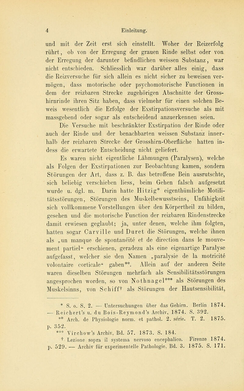 und mit der Zeit erst sich einstellt. Woher der Reizerfolg rührt, ob von der Erregung der grauen Rinde selbst oder von der Erregung der darunter befindlichen weissen Substanz, war nicht entschieden. Schliesslich war darüber alles einig, dass die Reizversuche für sich allein es nicht sicher zu beweisen ver- mögen, dass motorische oder psychomotorische Functionen in dem der reizbaren Strecke zugehörigen Abschnitte der Gross- hirnrinde ihren Sitz haben, dass vielmehr für einen solchen Be- weis wesentlich die Erfolge der Exstirpationsversuche als mit massgebend oder sogar als entscheidend anzuerkennen seien. Die Versuche mit beschränkter Exstirpation der Rinde oder auch der Rinde und der benachbarten weissen Substanz inner- halb der reizbaren Strecke der Grosshirn-Oberfläche hatten in- dess die erwartete Entscheidung nicht geliefert. Es waren nicht eigentliche Lähmungen (Paralysen), welche als Folgen der Exstirpationen zur Beobachtung kamen, sondern Störungen der Art, dass z. B. das betroffene Bein ausrutschte, sich beliebig verschieben liess, beim Gehen falsch aufgesetzt wurde u. dgl. m. Darin hatte Hitzig* eigenthümliche Motili- tätsstörungen, Störungen des Muskelbewusstseins, Unfähigkeit sich vollkommene Vorstellungen über den Körpertheil zu bilden, gesehen und die motorische Function der reizbaren Rindenstrecke damit erwiesen geglaubt; ja, unter denen, welche ihm folgten, hatten sogar Carville und Dur et die Störungen, welche ihnen als „un manque de spontaneite et de direction dans le mouve- ment partiel erschienen, geradezu als eine eigenartige Paralyse aufgefasst, welcher sie den Namen „paralysie de la motricite volontaire corticale gaben**. Allein auf der anderen Seite waren dieselben Störungen mehrfach als Sensibilitätsstörungen angesprochen worden, so von Nothnagel*** als Störungen des Muskelsinns, von Schifft als Störungen der Hautsensibilität, * S. 0. S. 2. — Untersuchungen über das Gehirn. Berlin 1874. — Reichert's u. du Bois-Reymond's Archiv, 1874. S. 392. ** Arch. de Physiologie norm, et pathol. 2. serie. T. 2. 1875. p. 352. *** Virchow's Archiv, Bd. 57. 1873. S. 184. + Lezione sopra il systema nervoso encephalico. Firenze 1874. p. 529. — Archiv für experimentelle Pathologie, Bd. 3. 1875. S. 171.