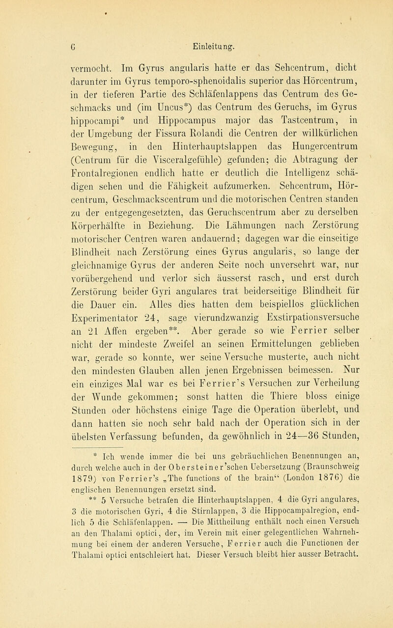 vermocht. Im Gyrus angularis hatte er das Sehcentrum, dicht darunter im Gyrus temporo-sphenoidalis superior das Hörcentrum, in der tieferen Partie des Schläfenlappens das Centrum des Ge- schmaclis und (im Uncus*) das Centrum des Geruchs, im Gyrus hippocampi* und Hippocampus major das Tastcentrum, in der Umgebung der Fissura Rolandi die Centren der willkürlichen Bewegung, in den Hinterhauptslappen das Hungercentrum (Centrum für die Visceralgefühle) gefunden; die Abtragung der Frontalregionen endlich hatte er deutlich die Intelligenz schä- digen sehen und die Fähigkeit aufzumerken. Sehcentrum, Hör- centrum, Geschmackscentrum und die motorischen Centren standen zu der entgegengesetzten, das Geruchscentrum aber zu derselben Körperhälfte in Beziehung. Die Lähmungen nach Zerstörung motorischer Centren waren andauernd; dagegen war die einseitige Blindheit nach Zerstörung eines Gyrus angularis, so lange der gleichnamige Gyrus der anderen Seite noch unversehrt war, nur vorübergehend und verlor sich äusserst rasch, und erst durch Zerstörung beider Gyri angulares trat beiderseitige Blindheit für die Dauer ein. Alles dies hatten dem beispiellos glücklichen Experimentator 24, sage vierundzwanzig Exstirpationsversuche an 21 Affen ergeben**. Aber gerade so wie Ferrier selber nicht der mindeste Zweifel an seinen Ermittelungen geblieben war, gerade so konnte, wer seine Versuche musterte, auch nicht den mindesten Glauben allen jenen Ergebnissen beimessen. Nur ein einziges Mal war es bei Ferrier's Versuchen zur Verheilung der Wunde gekommen; sonst hatten die Thiere bloss einige Stunden oder höchstens einige Tage die Operation überlebt, und dann hatten sie noch sehr bald nach der Operation sich in der übelsten Verfassung befunden, da gewöhnlich in 24—36 Stunden, * Ich wende immer die bei uns gebräuchlichen Benennungen an, durch welche auch in der Obersteiner'schen Uebersetzung (Braunschweig 1879) von Ferrier's „The functions of the brain (London 1876) die englischen Benennungen ersetzt sind. ** 5 Versuche betrafen die Hinterhauptslappen, 4 die Gyri angulares, 3 die motorischen Gyri, 4 die Stirnlappen, 3 die Hippocampalregion, end- lich 5 die Schläfenlappen. — Die Mittheilung enthält noch einen Versuch an den Thalami optici, der, im Verein mit einer gelegentlichen Wahrneh- mung bei einem der anderen Versuche, Ferrier auch die Functionen der Thalami optici entschleiert hat. Dieser Versuch bleibt hier ausser Betracht.