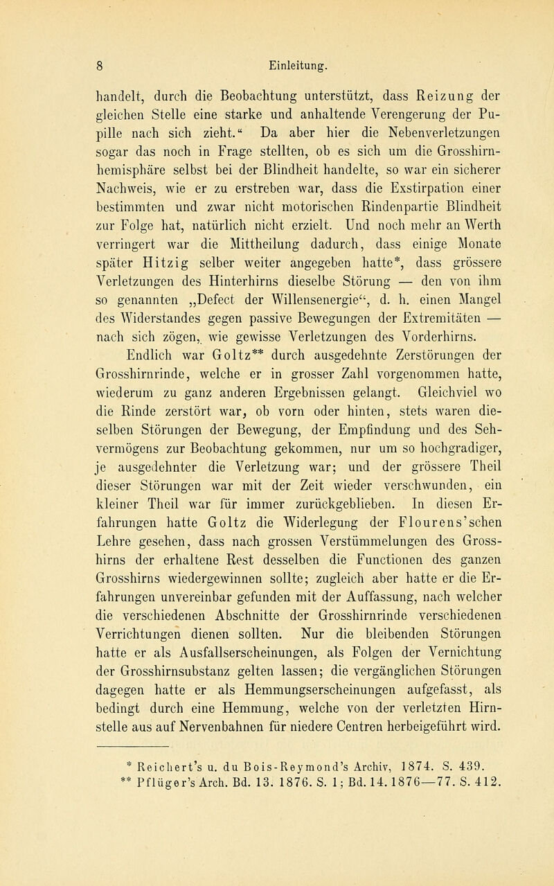 handelt, durch die Beobachtung unterstützt, dass Reizung der gleichen Stelle eine starke und anhaltende Verengerung der Pu- pille nach sich zieht. Da aber hier die Neben Verletzungen sogar das noch in Frage stellten, ob es sich um die Grosshirn- hemisphäre selbst bei der Blindheit handelte, so war ein sicherer Nachweis, wie er zu erstreben war, dass die Exstirpation einer bestimmten und zwar nicht motorischen Rindenpartie Blindheit zur Folge hat, natürlich nicht erzielt. Und noch mehr an Werth verringert war die Mittheilung dadurch, dass einige Monate später Hitzig selber weiter angegeben hatte*, dass grössere Verletzungen des Hinterhirns dieselbe Störung — den von ihm so genannten „Defect der Willensenergie, d. h. einen Mangel des Widerstandes gegen passive Bewegungen der Extremitäten — nach sich zögen, wie gewisse Verletzungen des Vorderhirns. Endlich war Goltz** durch ausgedehnte Zerstörungen der Grosshirnrinde, welche er in grosser Zahl vorgenommen hatte, wiederum zu ganz anderen Ergebnissen gelangt. Gleichviel wo die Rinde zerstört war, ob vorn oder hinten, stets waren die- selben Störungen der Bewegung, der Empfindung und des Seh- vermögens zur Beobachtung gekommen, nur um so hochgradiger, je ausgedehnter die Verletzung war; und der grössere Theil dieser Störungen war mit der Zeit wieder verschwunden, ein kleiner Theil war für immer zurückgeblieben. In diesen Er- fahrungen hatte Goltz die Widerlegung der Flourens'schen Lehre gesehen, dass nach grossen Verstümmelungen des Gross- hirns der erhaltene Rest desselben die Functionen des ganzen Grosshirns wiedergewinnen sollte; zugleich aber hatte er die Er- fahrungen unvereinbar gefunden mit der Auffassung, nach welcher die verschiedenen Abschnitte der Grosshirnrinde verschiedenen Verrichtungen dienen sollten. Nur die bleibenden Störungen hatte er als Ausfallserscheinungen, als Folgen der Vernichtung der Grosshirnsubstanz gelten lassen; die vergänglichen Störungen dagegen hatte er als Hemmungserscheinungen aufgefasst, als bedingt durch eine Hemmung, welche von der verletzten Hirn- stelle aus auf Nervenbahnen für niedere Centren herbeigeführt wird. * Reichert's u. du Bois-Reymond's Archiv, 1874. S. 439. * Pflüger'sArch. Bd. 13. 1876. S. 1; Bd. 14.1876—77. S. 412.